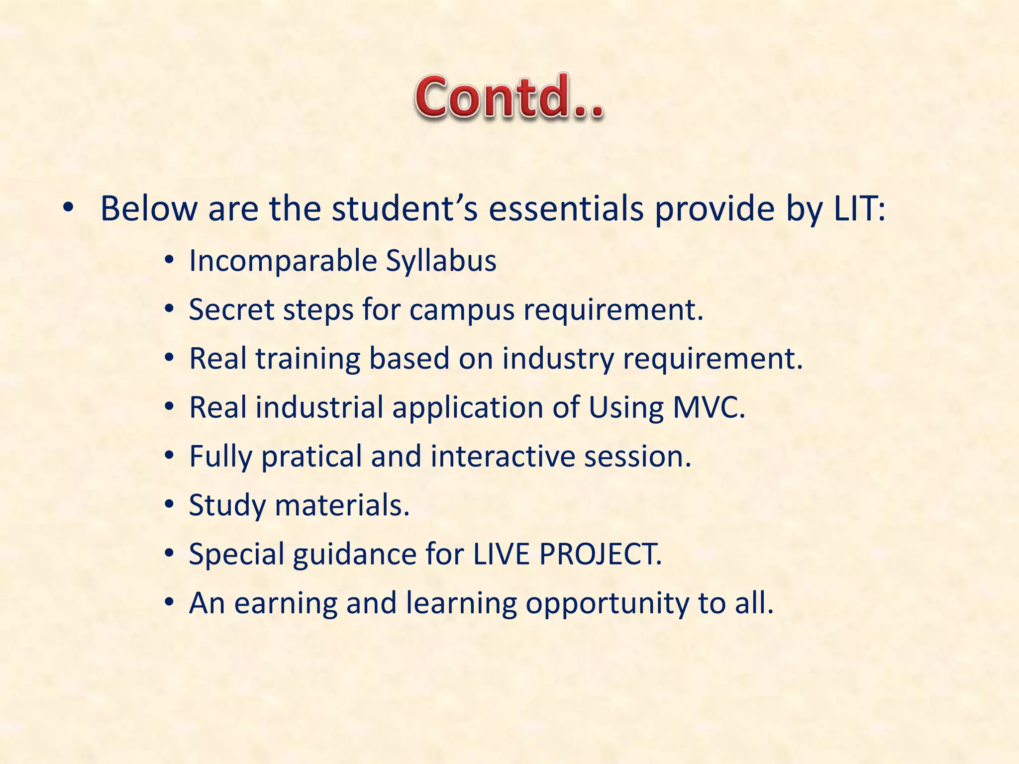 • Belo are the student’s essentials pro ide by LIT:
• Incomparable Syllabus
• Secret steps for campus requirement.
• Real training based on industry requirement.
• Real industrial application of Using MVC.
• Fully pratical and interactive session.
• Study materials.
• Special guidance for LIVE PROJECT.
• An earning and learning opportunity to all.
 