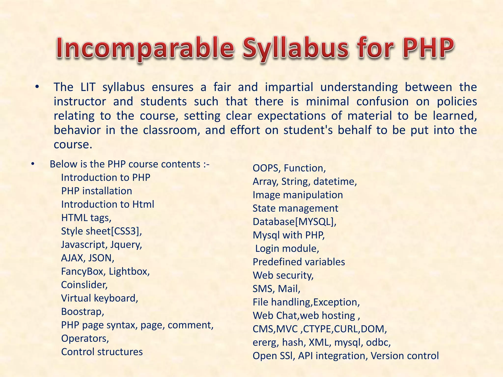 • The LIT syllabus ensures a fair and impartial understanding between the
instructor and students such that there is minimal confusion on policies
relating to the course, setting clear expectations of material to be learned,
behavior in the classroom, and effort on student's behalf to be put into the
course.
• Below is the PHP course contents :-
Introduction to PHP
PHP installation
Introduction to Html
HTML tags,
Style sheet[CSS3],
Javascript, Jquery,
AJAX, JSON,
FancyBox, Lightbox,
Coinslider,
Virtual keyboard,
Boostrap,
PHP page syntax, page, comment,
Operators,
Control structures
OOPS, Function,
Array, String, datetime,
Image manipulation
State management
Database[MYSQL],
Mysql with PHP,
Login module,
Predefined variables
Web security,
SMS, Mail,
File handling,Exception,
Web Chat,web hosting ,
CMS,MVC ,CTYPE,CURL,DOM,
ererg, hash, XML, mysql, odbc,
Open SSl, API integration, Version control
 