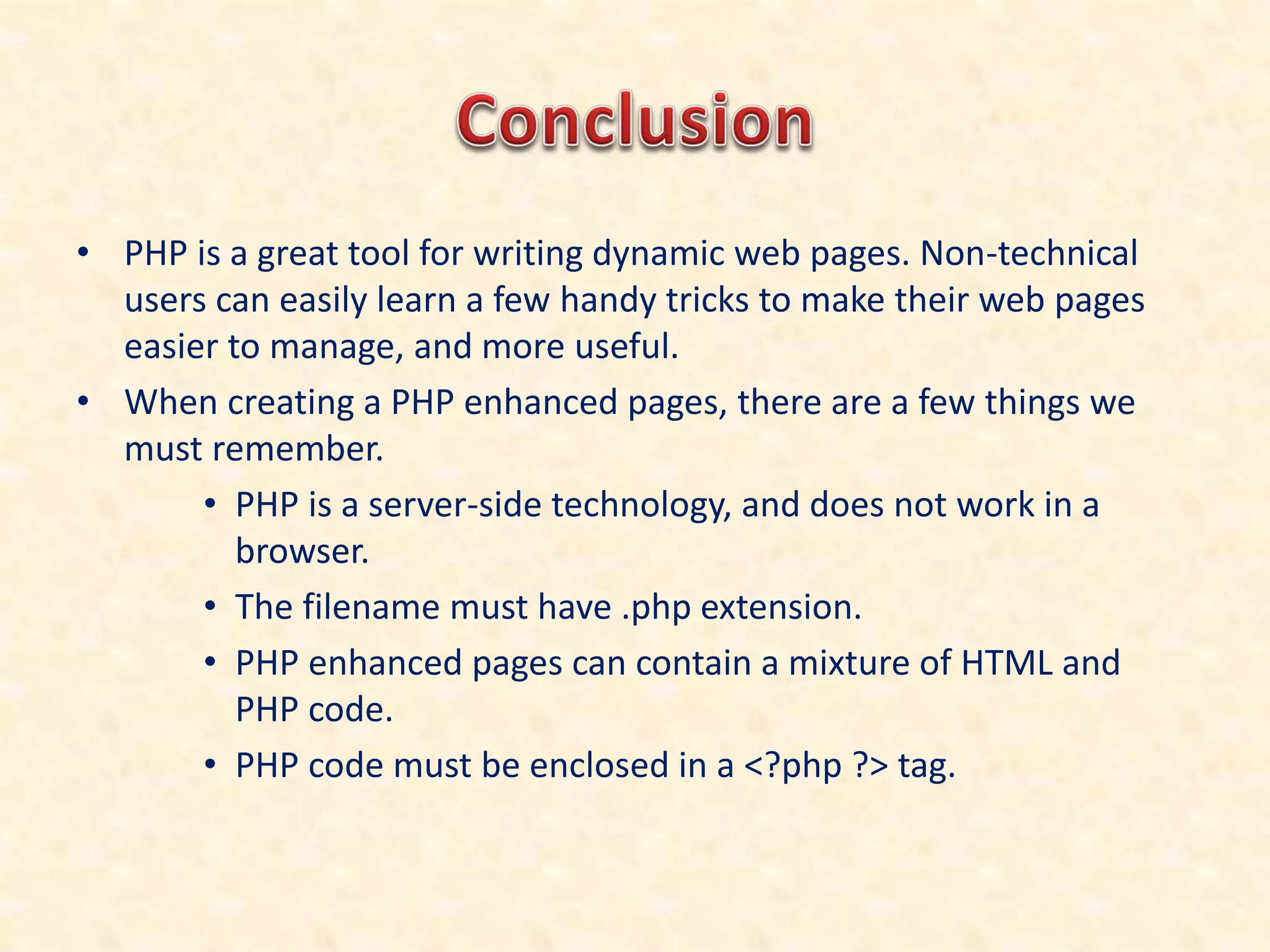 • PHP is a great tool for writing dynamic web pages. Non-technical
users can easily learn a few handy tricks to make their web pages
easier to manage, and more useful.
• When creating a PHP enhanced pages, there are a few things we
must remember.
• PHP is a server-side technology, and does not work in a
browser.
• The filename must have .php extension.
• PHP enhanced pages can contain a mixture of HTML and
PHP code.
• PHP code must be enclosed in a <?php ?> tag.
 