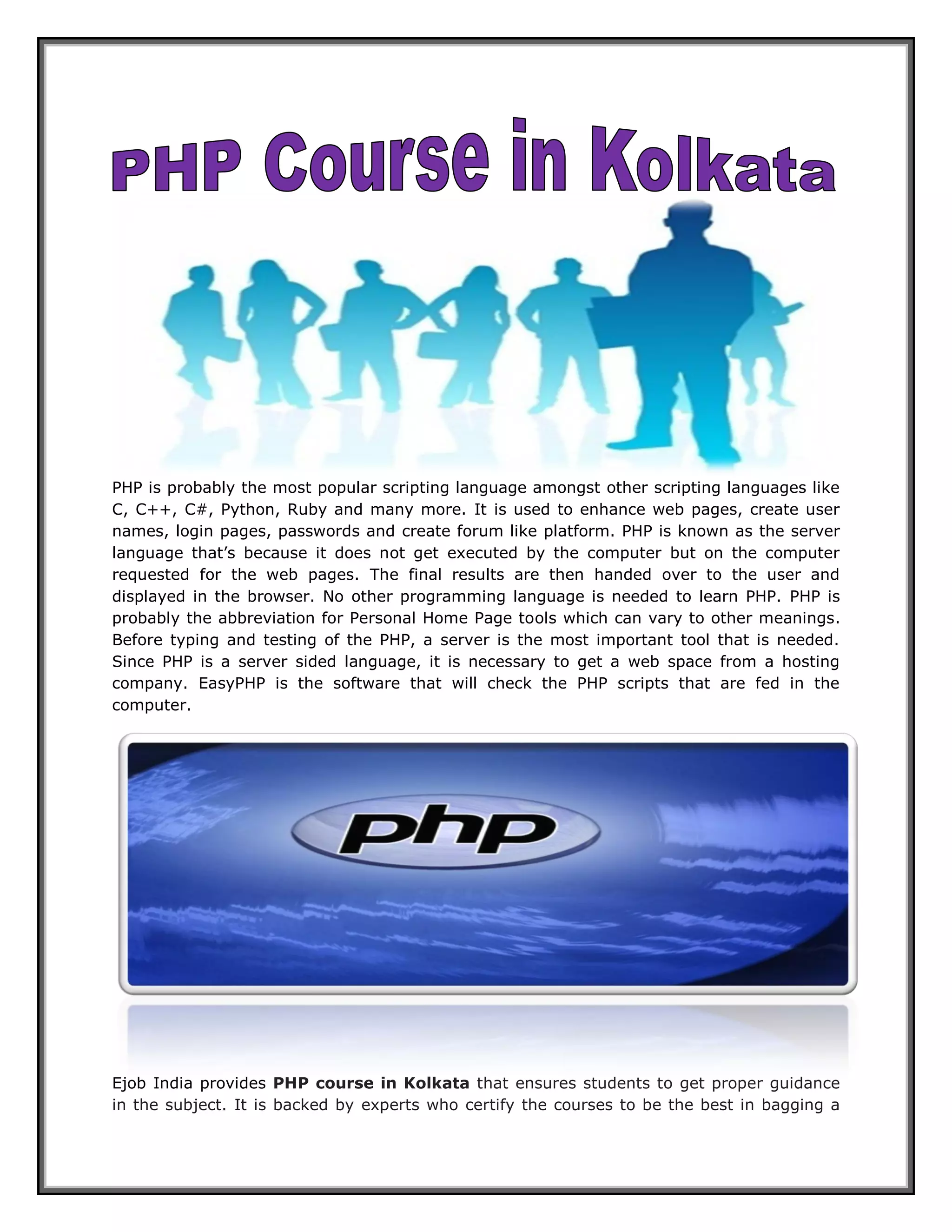 PHP is probably the most popular scripting language amongst other scripting languages like C, C++, C#, Python, Ruby and many more. It is used to enhance web pages, create user names, login pages, passwords and create forum like platform. PHP is known as the server language that’s because it does not get executed by the computer but on the computer requested for the web pages. The final results are then handed over to the user and displayed in the browser. No other programming language is needed to learn PHP. PHP is probably the abbreviation for Personal Home Page tools which can vary to other meanings. Before typing and testing of the PHP, a server is the most important tool that is needed. Since PHP is a server sided language, it is necessary to get a web space from a hosting company. EasyPHP is the software that will check the PHP scripts that are fed in the computer. Ejob India provides PHP course in Kolkata that ensures students to get proper guidance in the subject. It is backed by experts who certify the courses to be the best in bagging a  