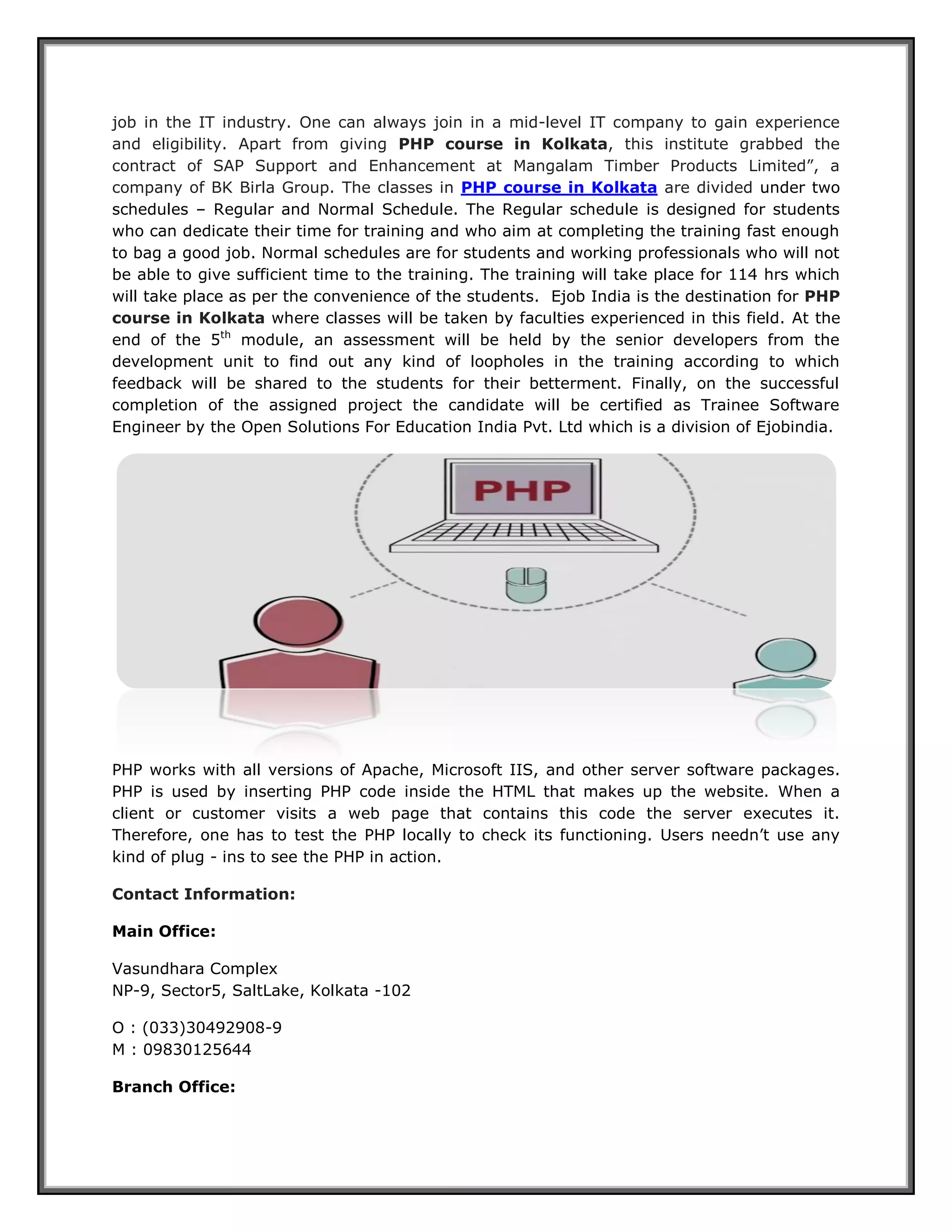 job in the IT industry. One can always join in a mid-level IT company to gain experience and eligibility. Apart from giving PHP course in Kolkata, this institute grabbed the contract of SAP Support and Enhancement at Mangalam Timber Products Limited”, a company of BK Birla Group. The classes in PHP course in Kolkata are divided under two schedules – Regular and Normal Schedule. The Regular schedule is designed for students who can dedicate their time for training and who aim at completing the training fast enough to bag a good job. Normal schedules are for students and working professionals who will not be able to give sufficient time to the training. The training will take place for 114 hrs which will take place as per the convenience of the students. Ejob India is the destination for PHP course in Kolkata where classes will be taken by faculties experienced in this field. At the end of the 5th module, an assessment will be held by the senior developers from the development unit to find out any kind of loopholes in the training according to which feedback will be shared to the students for their betterment. Finally, on the successful completion of the assigned project the candidate will be certified as Trainee Software Engineer by the Open Solutions For Education India Pvt. Ltd which is a division of Ejobindia. PHP works with all versions of Apache, Microsoft IIS, and other server software packages. PHP is used by inserting PHP code inside the HTML that makes up the website. When a client or customer visits a web page that contains this code the server executes it. Therefore, one has to test the PHP locally to check its functioning. Users needn’t use any kind of plug - ins to see the PHP in action. Contact Information: 
Main Office: 
Vasundhara Complex NP-9, Sector5, SaltLake, Kolkata -102 
O : (033)30492908-9 M : 09830125644 
Branch Office:  
