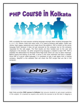 PHP is probably the most popular scripting language amongst other scripting languages like C, C++, C#, Python, Ruby and many more. It is used to enhance web pages, create user names, login pages, passwords and create forum like platform. PHP is known as the server language that’s because it does not get executed by the computer but on the computer requested for the web pages. The final results are then handed over to the user and displayed in the browser. No other programming language is needed to learn PHP. PHP is probably the abbreviation for Personal Home Page tools which can vary to other meanings. Before typing and testing of the PHP, a server is the most important tool that is needed. Since PHP is a server sided language, it is necessary to get a web space from a hosting company. EasyPHP is the software that will check the PHP scripts that are fed in the computer. Ejob India provides PHP course in Kolkata that ensures students to get proper guidance in the subject. It is backed by experts who certify the courses to be the best in bagging a  