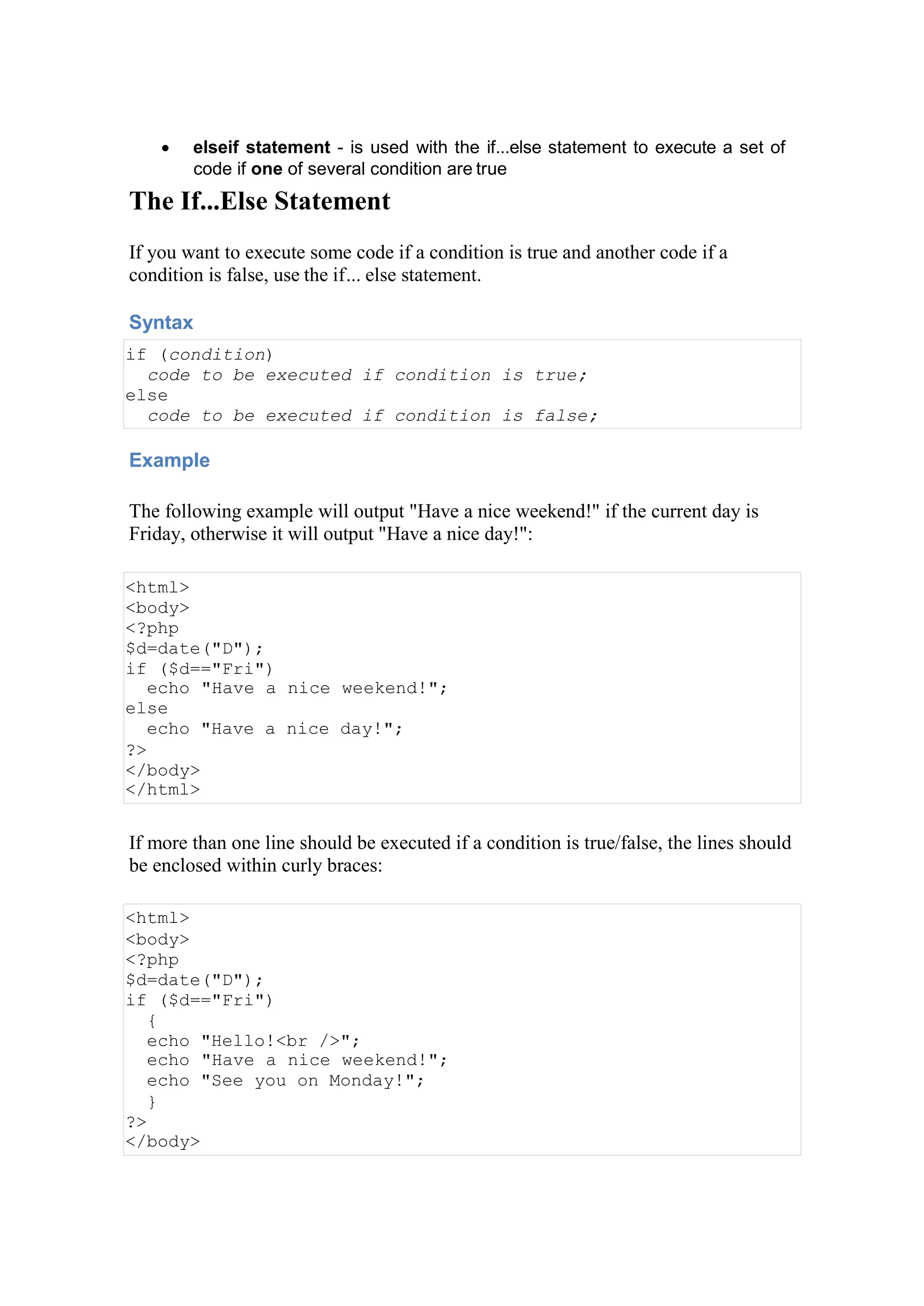  elseif statement - is used with the if...else statement to execute a set of
code if one of several condition are true
The If...Else Statement
If you want to execute some code if a condition is true and another code if a
condition is false, use the if... else statement.
Syntax
if (condition)
code to be executed if condition is true;
else
code to be executed if condition is false;
Example
The following example will output "Have a nice weekend!" if the current day is
Friday, otherwise it will output "Have a nice day!":
<html>
<body>
<?php
$d=date("D");
if ($d=="Fri")
echo "Have a nice weekend!";
else
echo "Have a nice day!";
?>
</body>
</html>
If more than one line should be executed if a condition is true/false, the lines should
be enclosed within curly braces:
<html>
<body>
<?php
$d=date("D");
if ($d=="Fri")
{
echo "Hello!<br />";
echo "Have a nice weekend!";
echo "See you on Monday!";
}
?>
</body>
 