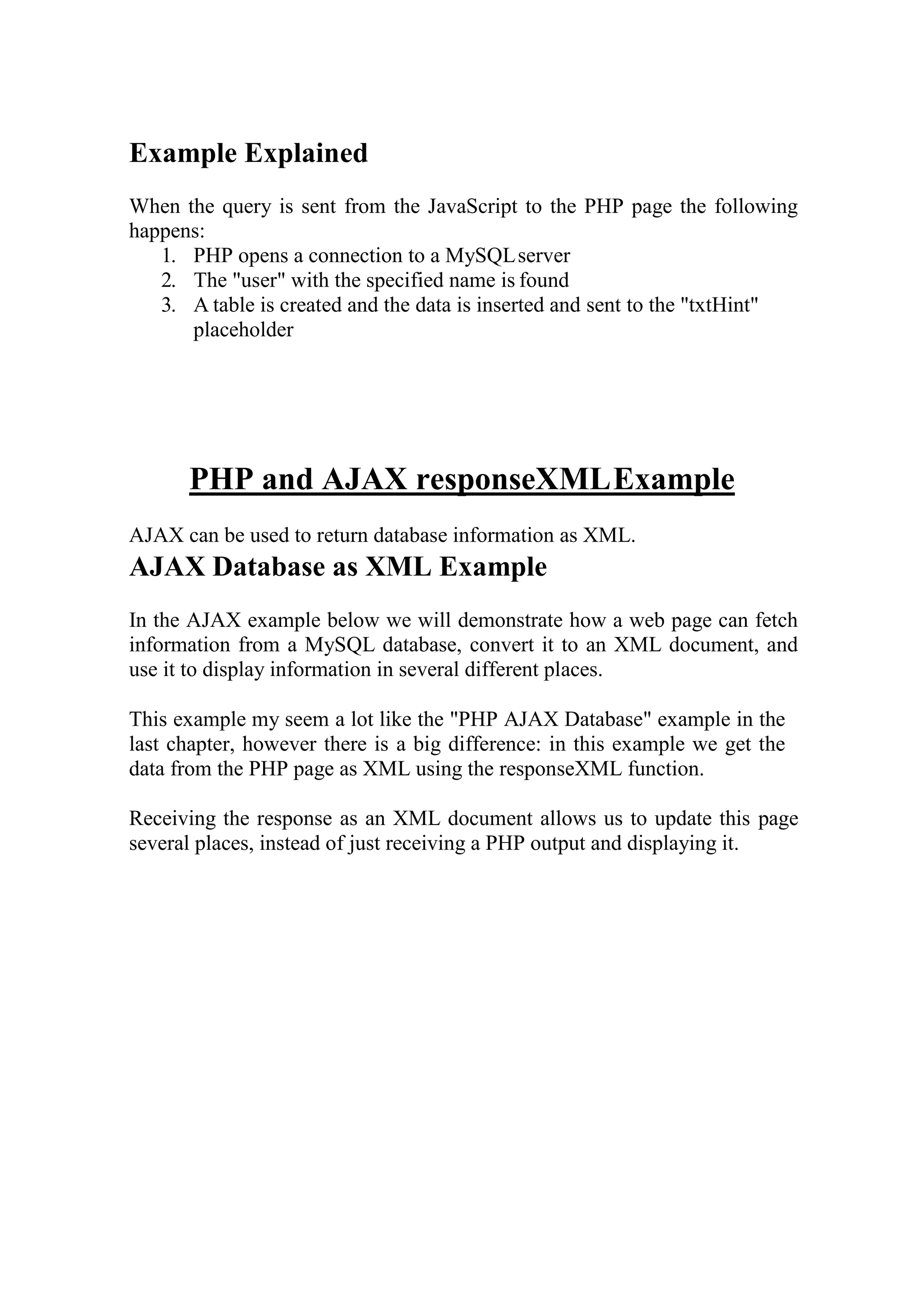 Example Explained
When the query is sent from the JavaScript to the PHP page the following
happens:
1. PHP opens a connection to a MySQLserver
2. The "user" with the specified name is found
3. A table is created and the data is inserted and sent to the "txtHint"
placeholder
PHP and AJAX responseXMLExample
AJAX can be used to return database information as XML.
AJAX Database as XML Example
In the AJAX example below we will demonstrate how a web page can fetch
information from a MySQL database, convert it to an XML document, and
use it to display information in several different places.
This example my seem a lot like the "PHP AJAX Database" example in the
last chapter, however there is a big difference: in this example we get the
data from the PHP page as XML using the responseXML function.
Receiving the response as an XML document allows us to update this page
several places, instead of just receiving a PHP output and displaying it.
 