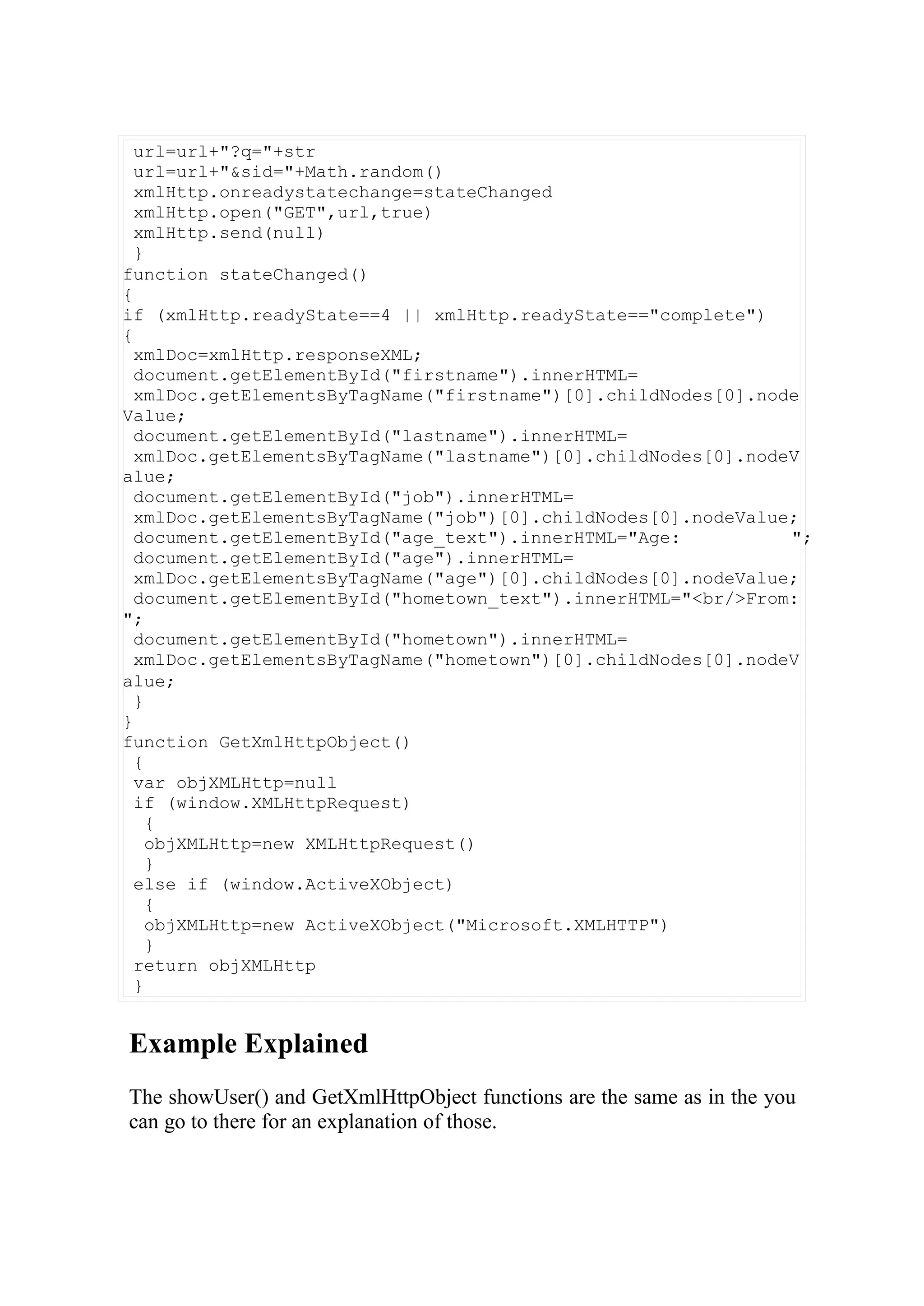 url=url+"?q="+str
url=url+"&sid="+Math.random()
xmlHttp.onreadystatechange=stateChanged
xmlHttp.open("GET",url,true)
xmlHttp.send(null)
}
function stateChanged()
{
if (xmlHttp.readyState==4 || xmlHttp.readyState=="complete")
{
xmlDoc=xmlHttp.responseXML;
document.getElementById("firstname").innerHTML=
xmlDoc.getElementsByTagName("firstname")[0].childNodes[0].node
Value;
document.getElementById("lastname").innerHTML=
xmlDoc.getElementsByTagName("lastname")[0].childNodes[0].nodeV
alue;
document.getElementById("job").innerHTML=
xmlDoc.getElementsByTagName("job")[0].childNodes[0].nodeValue;
document.getElementById("age_text").innerHTML="Age: ";
document.getElementById("age").innerHTML=
xmlDoc.getElementsByTagName("age")[0].childNodes[0].nodeValue;
document.getElementById("hometown_text").innerHTML="<br/>From:
";
document.getElementById("hometown").innerHTML=
xmlDoc.getElementsByTagName("hometown")[0].childNodes[0].nodeV
alue;
}
}
function GetXmlHttpObject()
{
var objXMLHttp=null
if (window.XMLHttpRequest)
{
objXMLHttp=new XMLHttpRequest()
}
else if (window.ActiveXObject)
{
objXMLHttp=new ActiveXObject("Microsoft.XMLHTTP")
}
return objXMLHttp
}
Example Explained
The showUser() and GetXmlHttpObject functions are the same as in the you
can go to there for an explanation of those.
 