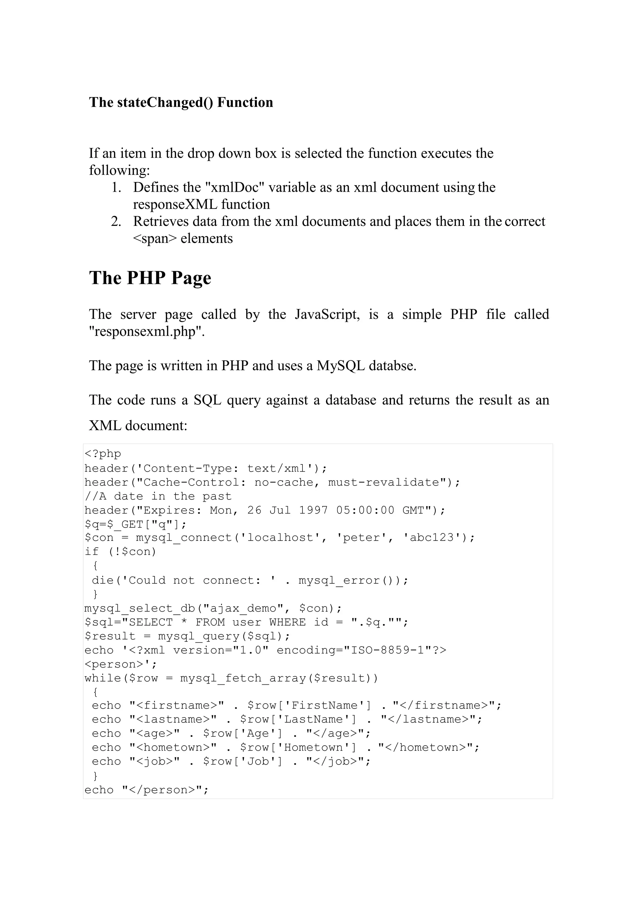<?php
header('Content-Type: text/xml');
header("Cache-Control: no-cache, must-revalidate");
//A date in the past
header("Expires: Mon, 26 Jul 1997 05:00:00 GMT");
$q=$_GET["q"];
$con = mysql_connect('localhost', 'peter', 'abc123');
if (!$con)
{
die('Could not connect: ' . mysql_error());
}
mysql_select_db("ajax_demo", $con);
$sql="SELECT * FROM user WHERE id = ".$q."";
$result = mysql_query($sql);
echo '<?xml version="1.0" encoding="ISO-8859-1"?>
<person>';
while($row = mysql_fetch_array($result))
{
echo "<firstname>" . $row['FirstName'] . "</firstname>";
echo "<lastname>" . $row['LastName'] . "</lastname>";
echo "<age>" . $row['Age'] . "</age>";
echo "<hometown>" . $row['Hometown'] . "</hometown>";
echo "<job>" . $row['Job'] . "</job>";
}
echo "</person>";
The stateChanged() Function
If an item in the drop down box is selected the function executes the
following:
1. Defines the "xmlDoc" variable as an xml document using the
responseXML function
2. Retrieves data from the xml documents and places them in the correct
<span> elements
The PHP Page
The server page called by the JavaScript, is a simple PHP file called
"responsexml.php".
The page is written in PHP and uses a MySQL databse.
The code runs a SQL query against a database and returns the result as an
XML document:
 