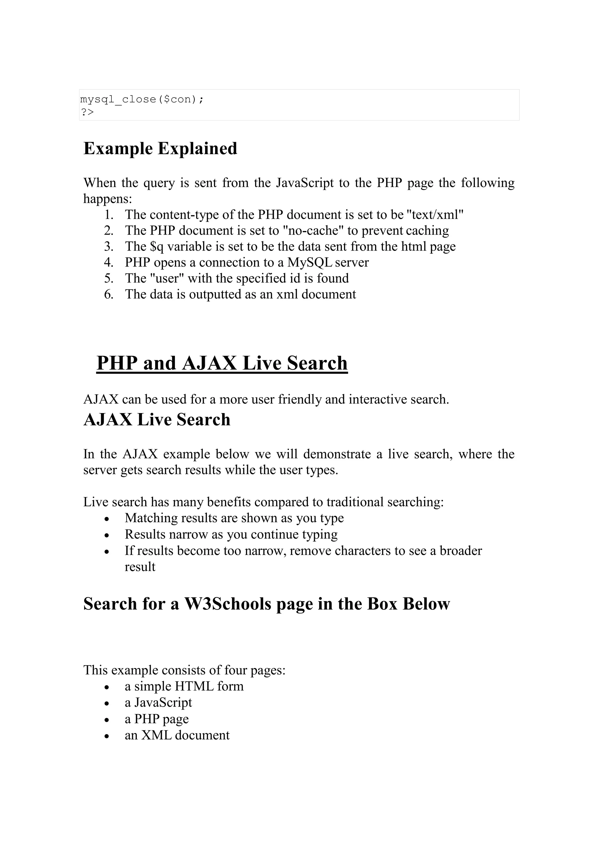 Example Explained
When the query is sent from the JavaScript to the PHP page the following
happens:
1. The content-type of the PHP document is set to be "text/xml"
2. The PHP document is set to "no-cache" to prevent caching
3. The $q variable is set to be the data sent from the html page
4. PHP opens a connection to a MySQL server
5. The "user" with the specified id is found
6. The data is outputted as an xml document
PHP and AJAX Live Search
AJAX can be used for a more user friendly and interactive search.
AJAX Live Search
In the AJAX example below we will demonstrate a live search, where the
server gets search results while the user types.
Live search has many benefits compared to traditional searching:
 Matching results are shown as you type
 Results narrow as you continue typing
 If results become too narrow, remove characters to see a broader
result
Search for a W3Schools page in the Box Below
This example consists of four pages:
 a simple HTML form
 a JavaScript
 a PHP page
 an XML document
mysql_close($con);
?>
 