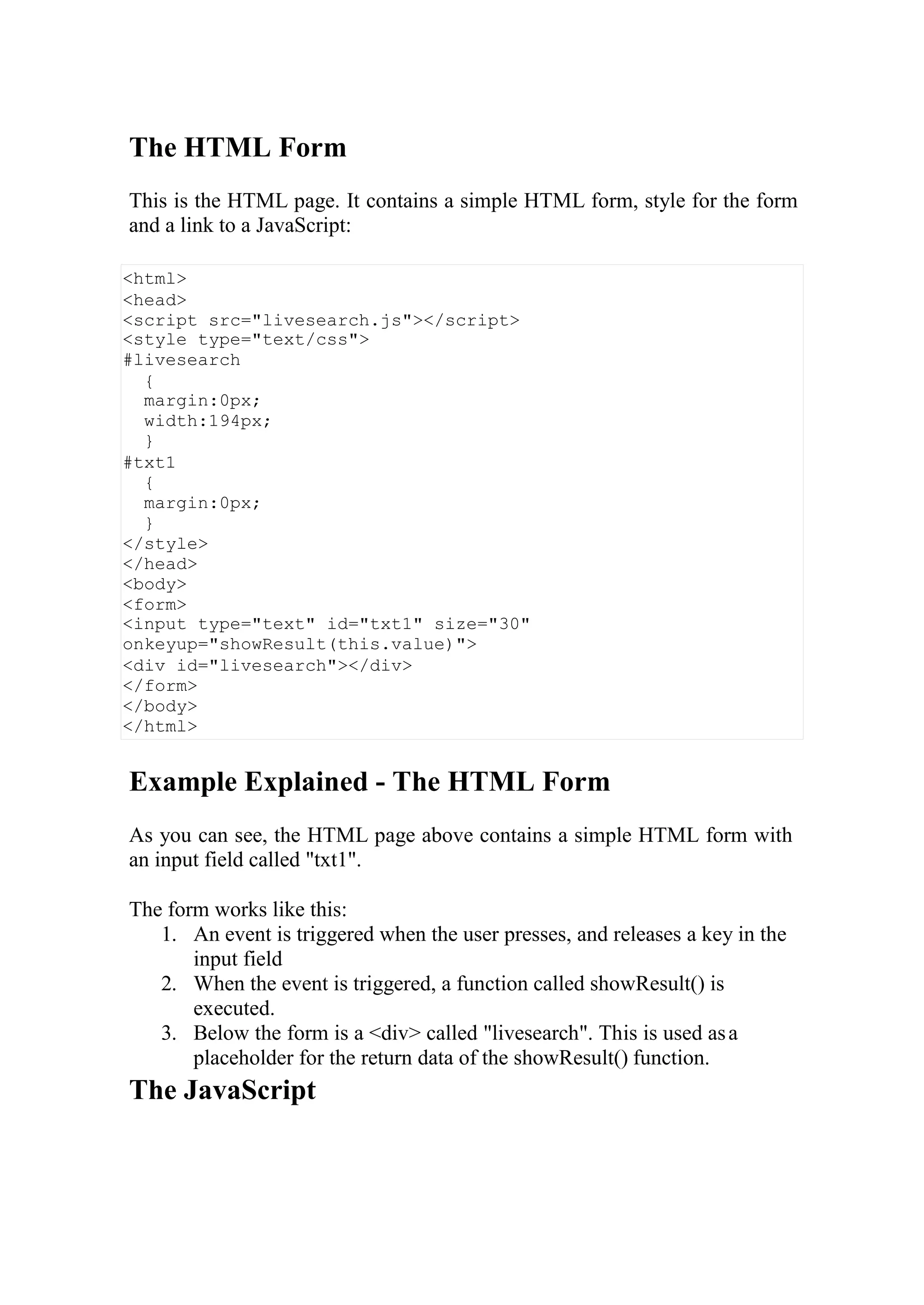 <html>
<head>
<script src="livesearch.js"></script>
<style type="text/css">
#livesearch
{
margin:0px;
width:194px;
}
#txt1
{
margin:0px;
}
</style>
</head>
<body>
<form>
<input type="text" id="txt1" size="30"
onkeyup="showResult(this.value)">
<div id="livesearch"></div>
</form>
</body>
</html>
The HTML Form
This is the HTML page. It contains a simple HTML form, style for the form
and a link to a JavaScript:
Example Explained - The HTML Form
As you can see, the HTML page above contains a simple HTML form with
an input field called "txt1".
The form works like this:
1. An event is triggered when the user presses, and releases a key in the
input field
2. When the event is triggered, a function called showResult() is
executed.
3. Below the form is a <div> called "livesearch". This is used asa
placeholder for the return data of the showResult() function.
The JavaScript
 
