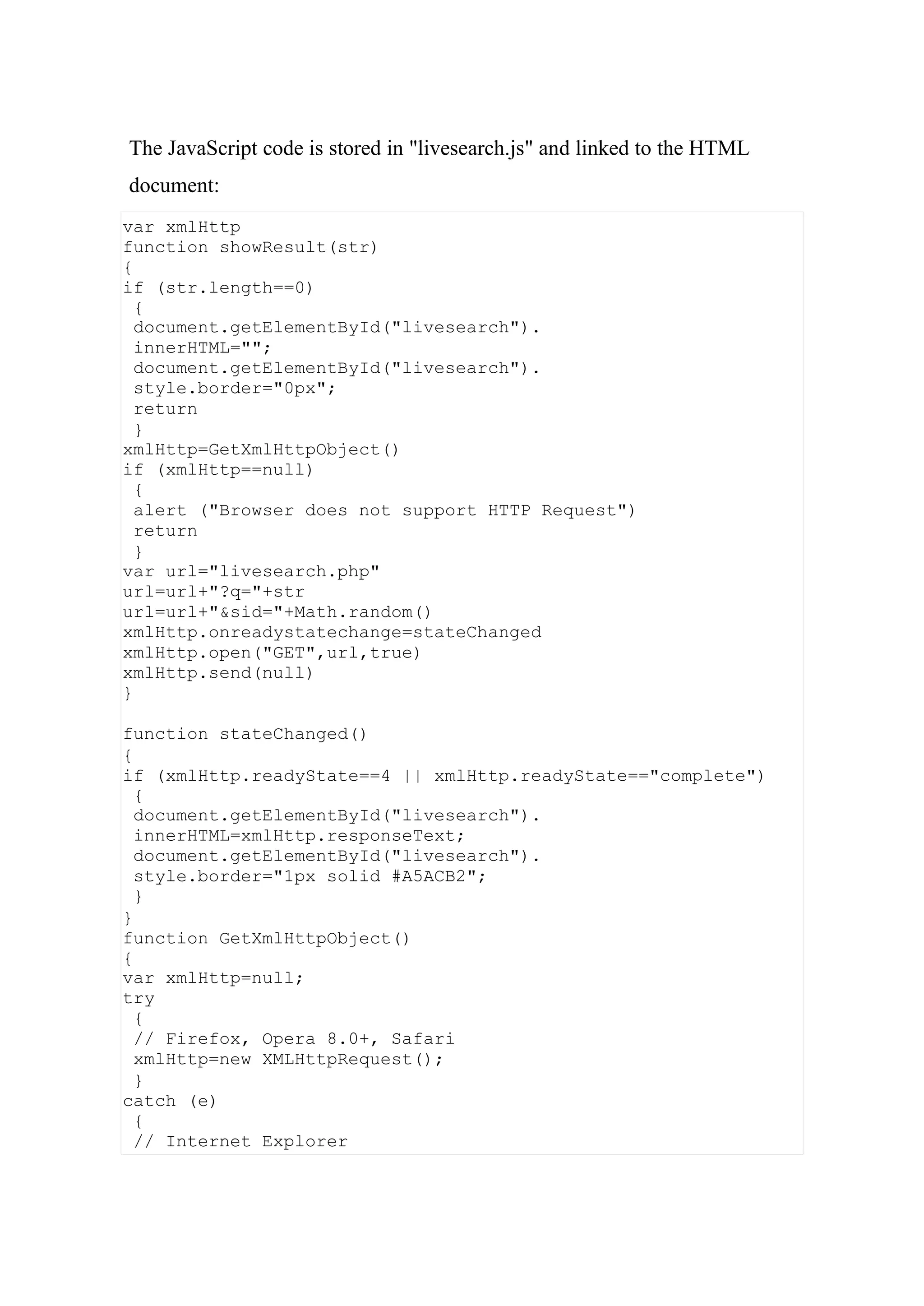var xmlHttp
function showResult(str)
{
if (str.length==0)
{
document.getElementById("livesearch").
innerHTML="";
document.getElementById("livesearch").
style.border="0px";
return
}
xmlHttp=GetXmlHttpObject()
if (xmlHttp==null)
{
alert ("Browser does not support HTTP Request")
return
}
var url="livesearch.php"
url=url+"?q="+str
url=url+"&sid="+Math.random()
xmlHttp.onreadystatechange=stateChanged
xmlHttp.open("GET",url,true)
xmlHttp.send(null)
}
function stateChanged()
{
if (xmlHttp.readyState==4 || xmlHttp.readyState=="complete")
{
document.getElementById("livesearch").
innerHTML=xmlHttp.responseText;
document.getElementById("livesearch").
style.border="1px solid #A5ACB2";
}
}
function GetXmlHttpObject()
{
var xmlHttp=null;
try
{
// Firefox, Opera 8.0+, Safari
xmlHttp=new XMLHttpRequest();
}
catch (e)
{
// Internet Explorer
The JavaScript code is stored in "livesearch.js" and linked to the HTML
document:
 