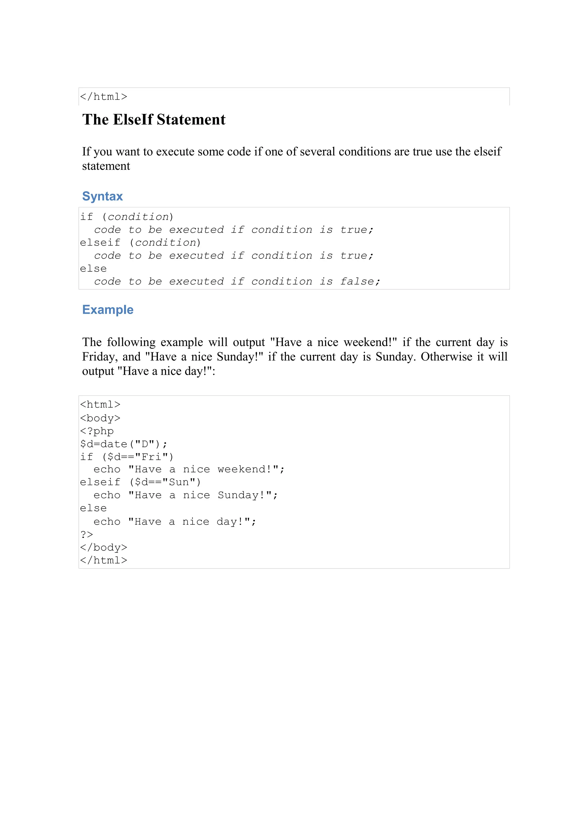 </html>
The ElseIf Statement
If you want to execute some code if one of several conditions are true use the elseif
statement
Syntax
if (condition)
code to be executed if condition is true;
elseif (condition)
code to be executed if condition is true;
else
code to be executed if condition is false;
Example
The following example will output "Have a nice weekend!" if the current day is
Friday, and "Have a nice Sunday!" if the current day is Sunday. Otherwise it will
output "Have a nice day!":
<html>
<body>
<?php
$d=date("D");
if ($d=="Fri")
echo "Have a nice weekend!";
elseif ($d=="Sun")
echo "Have a nice Sunday!";
else
echo "Have a nice day!";
?>
</body>
</html>
 
