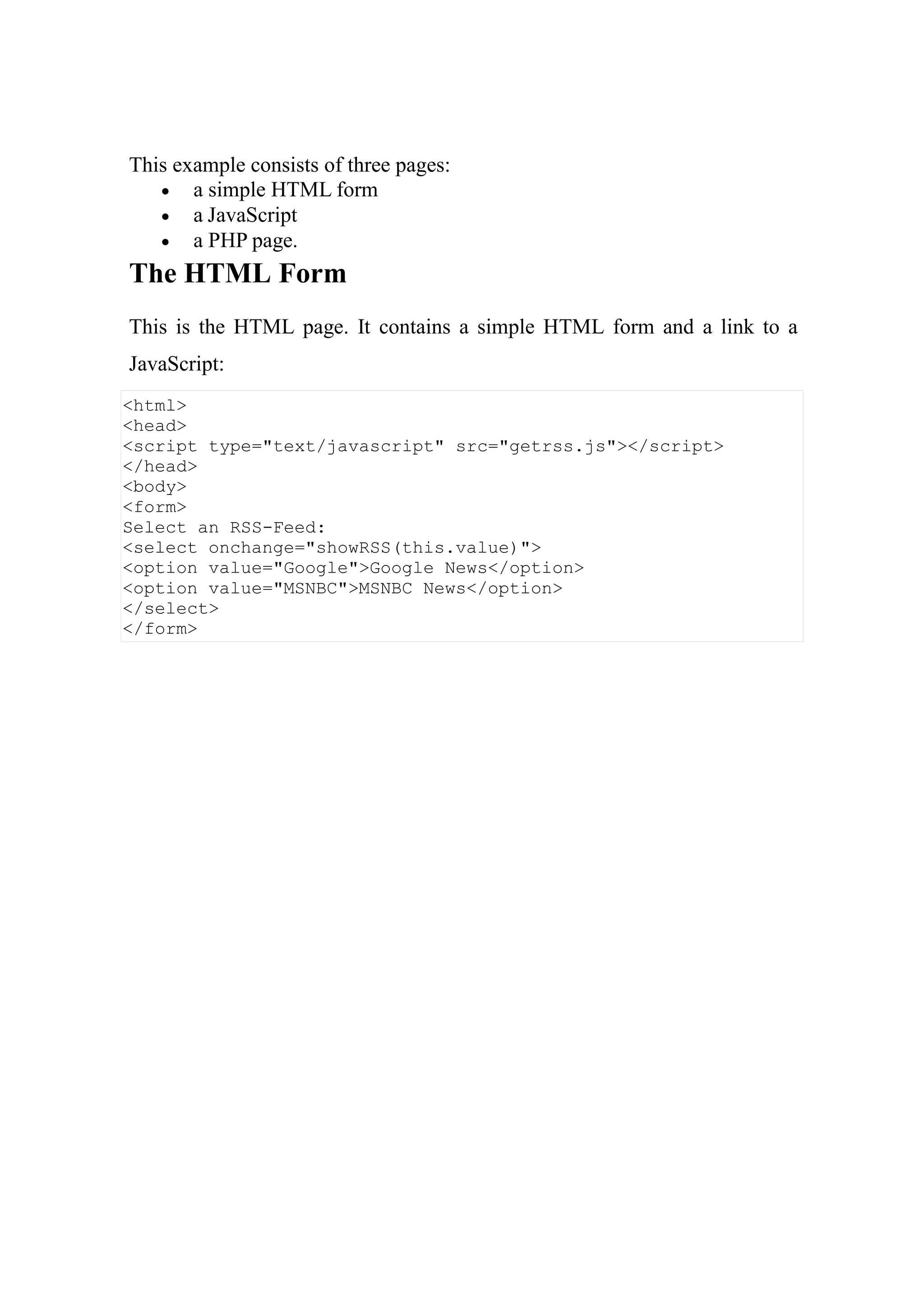 <html>
<head>
<script type="text/javascript" src="getrss.js"></script>
</head>
<body>
<form>
Select an RSS-Feed:
<select onchange="showRSS(this.value)">
<option value="Google">Google News</option>
<option value="MSNBC">MSNBC News</option>
</select>
</form>
This example consists of three pages:
 a simple HTML form
 a JavaScript
 a PHP page.
The HTML Form
This is the HTML page. It contains a simple HTML form and a link to a
JavaScript:
 