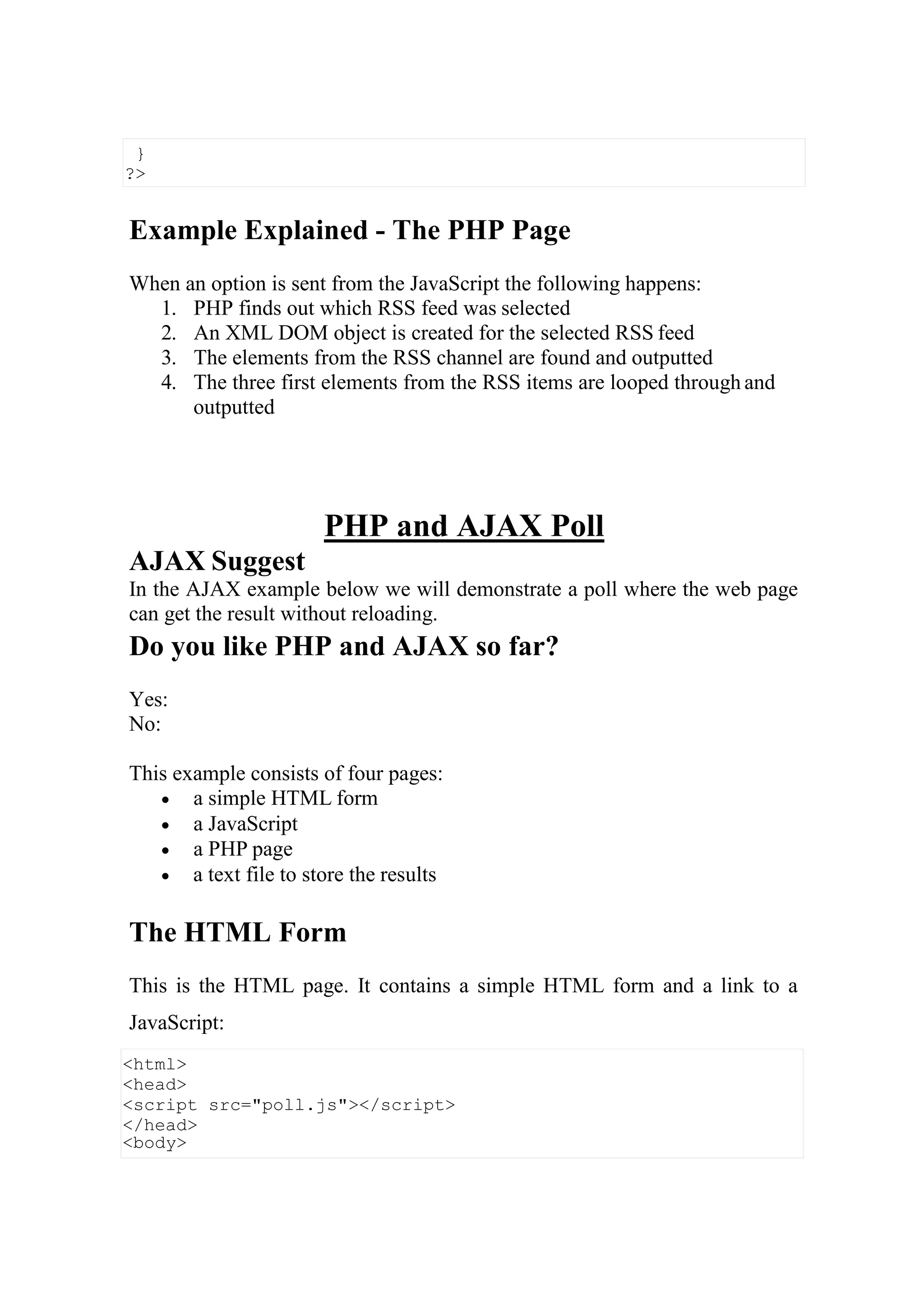 <html>
<head>
<script src="poll.js"></script>
</head>
<body>
Example Explained - The PHP Page
When an option is sent from the JavaScript the following happens:
1. PHP finds out which RSS feed was selected
2. An XML DOM object is created for the selected RSS feed
3. The elements from the RSS channel are found and outputted
4. The three first elements from the RSS items are looped through and
outputted
AJAX Suggest
PHP and AJAX Poll
In the AJAX example below we will demonstrate a poll where the web page
can get the result without reloading.
Do you like PHP and AJAX so far?
Yes:
No:
This example consists of four pages:
 a simple HTML form
 a JavaScript
 a PHP page
 a text file to store the results
The HTML Form
This is the HTML page. It contains a simple HTML form and a link to a
JavaScript:
}
?>
 