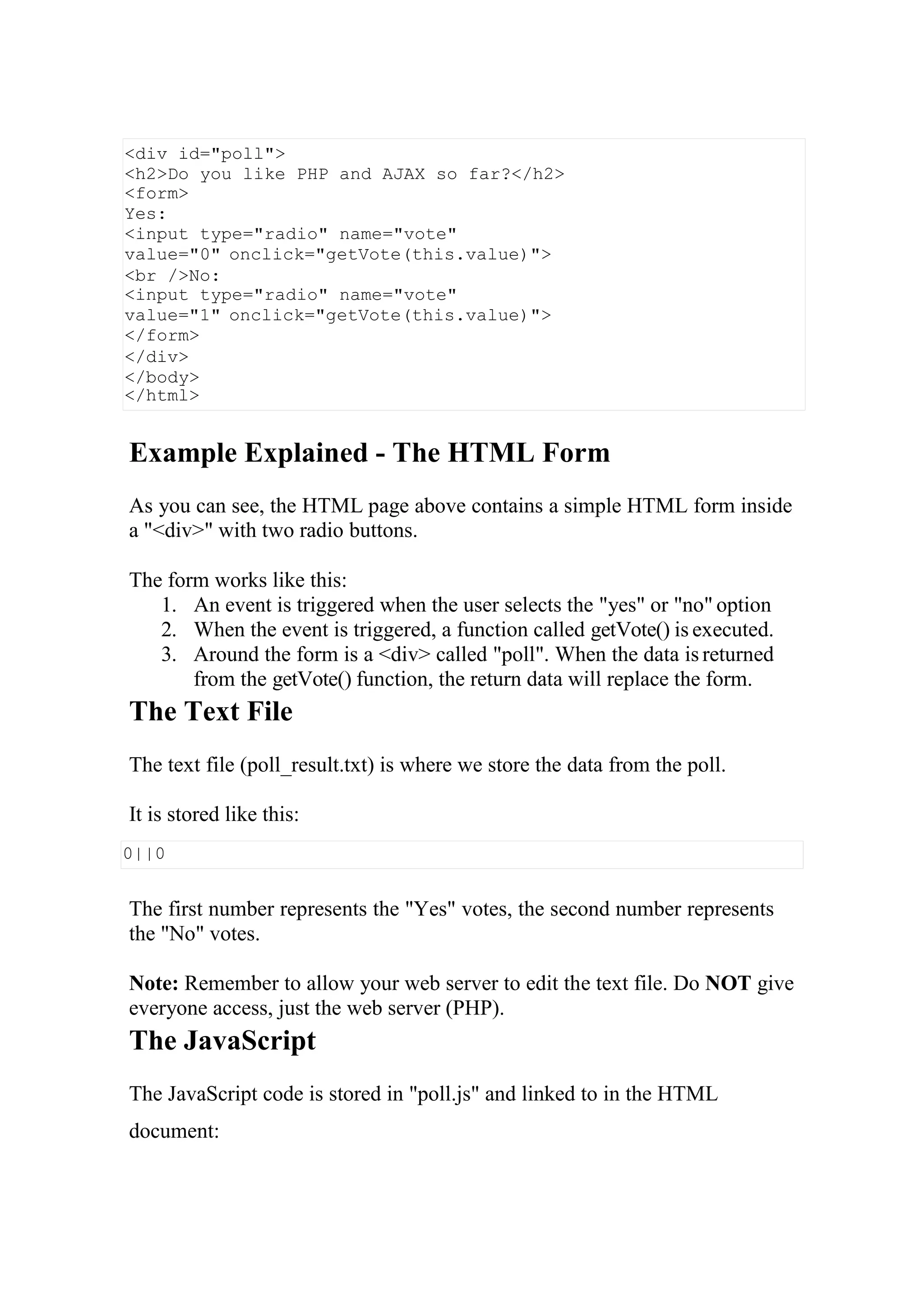 0||0
Example Explained - The HTML Form
As you can see, the HTML page above contains a simple HTML form inside
a "<div>" with two radio buttons.
The form works like this:
1. An event is triggered when the user selects the "yes" or "no" option
2. When the event is triggered, a function called getVote() is executed.
3. Around the form is a <div> called "poll". When the data is returned
from the getVote() function, the return data will replace the form.
The Text File
The text file (poll_result.txt) is where we store the data from the poll.
It is stored like this:
The first number represents the "Yes" votes, the second number represents
the "No" votes.
Note: Remember to allow your web server to edit the text file. Do NOT give
everyone access, just the web server (PHP).
The JavaScript
The JavaScript code is stored in "poll.js" and linked to in the HTML
document:
<div id="poll">
<h2>Do you like PHP and AJAX so far?</h2>
<form>
Yes:
<input type="radio" name="vote"
value="0" onclick="getVote(this.value)">
<br />No:
<input type="radio" name="vote"
value="1" onclick="getVote(this.value)">
</form>
</div>
</body>
</html>
 