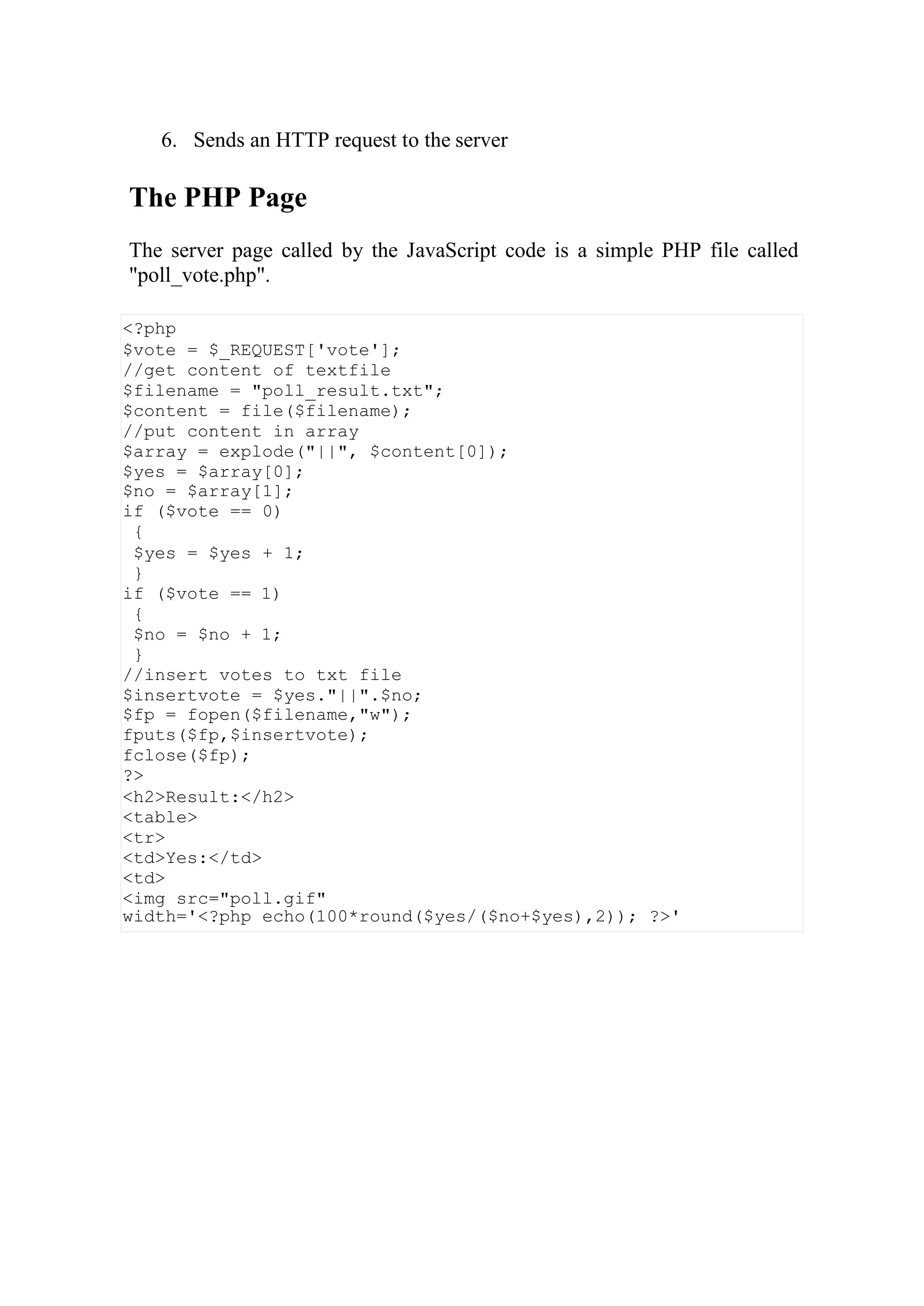 <?php
$vote = $_REQUEST['vote'];
//get content of textfile
$filename = "poll_result.txt";
$content = file($filename);
//put content in array
$array = explode("||", $content[0]);
$yes = $array[0];
$no = $array[1];
if ($vote == 0)
{
$yes = $yes + 1;
}
if ($vote == 1)
{
$no = $no + 1;
}
//insert votes to txt file
$insertvote = $yes."||".$no;
$fp = fopen($filename,"w");
fputs($fp,$insertvote);
fclose($fp);
?>
<h2>Result:</h2>
<table>
<tr>
<td>Yes:</td>
<td>
<img src="poll.gif"
width='<?php echo(100*round($yes/($no+$yes),2)); ?>'
6. Sends an HTTP request to the server
The PHP Page
The server page called by the JavaScript code is a simple PHP file called
"poll_vote.php".
 