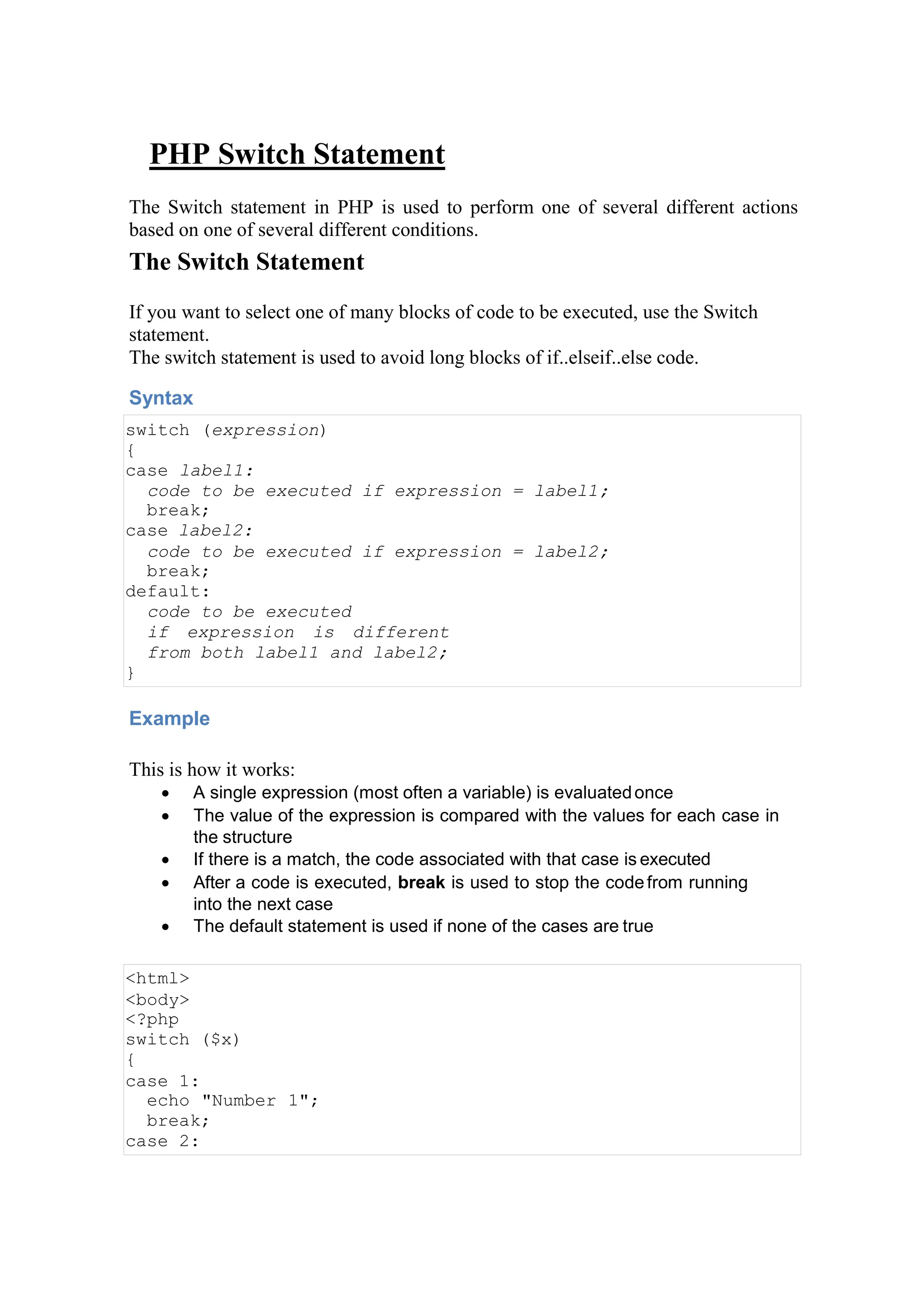 PHP Switch Statement
The Switch statement in PHP is used to perform one of several different actions
based on one of several different conditions.
The Switch Statement
If you want to select one of many blocks of code to be executed, use the Switch
statement.
The switch statement is used to avoid long blocks of if..elseif..else code.
Syntax
switch (expression)
{
case label1:
code to be executed if expression = label1;
break;
case label2:
code to be executed if expression = label2;
break;
default:
code to be executed
if expression is different
from both label1 and label2;
}
Example
This is how it works:
 A single expression (most often a variable) is evaluatedonce
 The value of the expression is compared with the values for each case in
the structure
 If there is a match, the code associated with that case is executed
 After a code is executed, break is used to stop the codefrom running
into the next case
 The default statement is used if none of the cases are true
<html>
<body>
<?php
switch ($x)
{
case 1:
echo "Number 1";
break;
case 2:
 