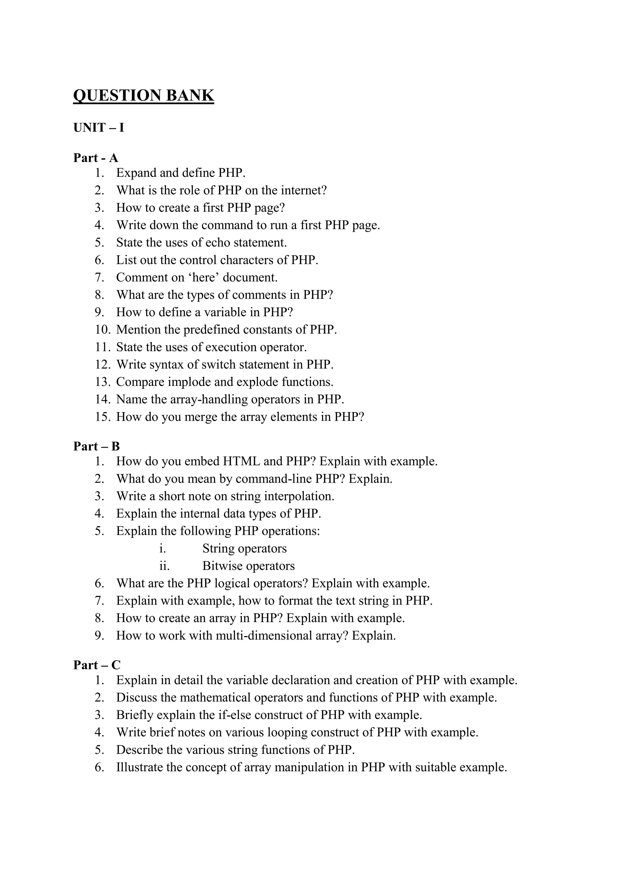 QUESTION BANK
UNIT – I
Part - A
1. Expand and define PHP.
2. What is the role of PHP on the internet?
3. How to create a first PHP page?
4. Write down the command to run a first PHP page.
5. State the uses of echo statement.
6. List out the control characters of PHP.
7. Comment on ‘here’ document.
8. What are the types of comments in PHP?
9. How to define a variable in PHP?
10. Mention the predefined constants of PHP.
11. State the uses of execution operator.
12. Write syntax of switch statement in PHP.
13. Compare implode and explode functions.
14. Name the array-handling operators in PHP.
15. How do you merge the array elements in PHP?
Part – B
1. How do you embed HTML and PHP? Explain with example.
2. What do you mean by command-line PHP? Explain.
3. Write a short note on string interpolation.
4. Explain the internal data types of PHP.
5. Explain the following PHP operations:
i. String operators
ii. Bitwise operators
6. What are the PHP logical operators? Explain with example.
7. Explain with example, how to format the text string in PHP.
8. How to create an array in PHP? Explain with example.
9. How to work with multi-dimensional array? Explain.
Part – C
1. Explain in detail the variable declaration and creation of PHP with example.
2. Discuss the mathematical operators and functions of PHP with example.
3. Briefly explain the if-else construct of PHP with example.
4. Write brief notes on various looping construct of PHP with example.
5. Describe the various string functions of PHP.
6. Illustrate the concept of array manipulation in PHP with suitable example.
 
