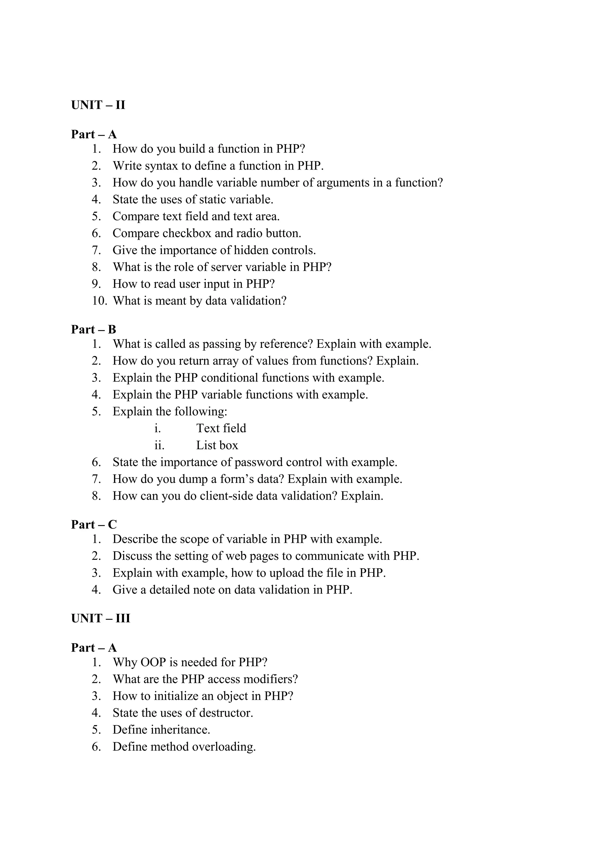 UNIT – II
Part – A
1. How do you build a function in PHP?
2. Write syntax to define a function in PHP.
3. How do you handle variable number of arguments in a function?
4. State the uses of static variable.
5. Compare text field and text area.
6. Compare checkbox and radio button.
7. Give the importance of hidden controls.
8. What is the role of server variable in PHP?
9. How to read user input in PHP?
10. What is meant by data validation?
Part – B
1. What is called as passing by reference? Explain with example.
2. How do you return array of values from functions? Explain.
3. Explain the PHP conditional functions with example.
4. Explain the PHP variable functions with example.
5. Explain the following:
i. Text field
ii. List box
6. State the importance of password control with example.
7. How do you dump a form’s data? Explain with example.
8. How can you do client-side data validation? Explain.
Part – C
1. Describe the scope of variable in PHP with example.
2. Discuss the setting of web pages to communicate with PHP.
3. Explain with example, how to upload the file in PHP.
4. Give a detailed note on data validation in PHP.
UNIT – III
Part – A
1. Why OOP is needed for PHP?
2. What are the PHP access modifiers?
3. How to initialize an object in PHP?
4. State the uses of destructor.
5. Define inheritance.
6. Define method overloading.
 