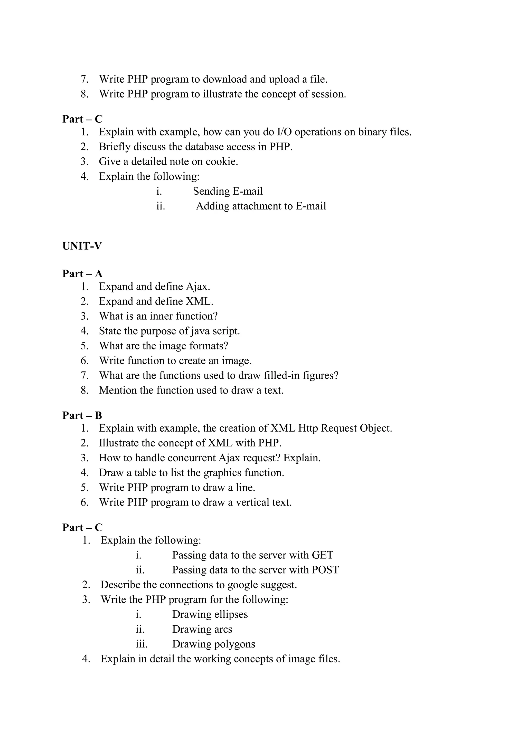 7. Write PHP program to download and upload a file.
8. Write PHP program to illustrate the concept of session.
Part – C
1. Explain with example, how can you do I/O operations on binary files.
2. Briefly discuss the database access in PHP.
3. Give a detailed note on cookie.
4. Explain the following:
i. Sending E-mail
ii. Adding attachment to E-mail
UNIT-V
Part – A
1. Expand and define Ajax.
2. Expand and define XML.
3. What is an inner function?
4. State the purpose of java script.
5. What are the image formats?
6. Write function to create an image.
7. What are the functions used to draw filled-in figures?
8. Mention the function used to draw a text.
Part – B
1. Explain with example, the creation of XML Http Request Object.
2. Illustrate the concept of XML with PHP.
3. How to handle concurrent Ajax request? Explain.
4. Draw a table to list the graphics function.
5. Write PHP program to draw a line.
6. Write PHP program to draw a vertical text.
Part – C
1. Explain the following:
i. Passing data to the server with GET
ii. Passing data to the server with POST
2. Describe the connections to google suggest.
3. Write the PHP program for the following:
i. Drawing ellipses
ii. Drawing arcs
iii. Drawing polygons
4. Explain in detail the working concepts of image files.
 