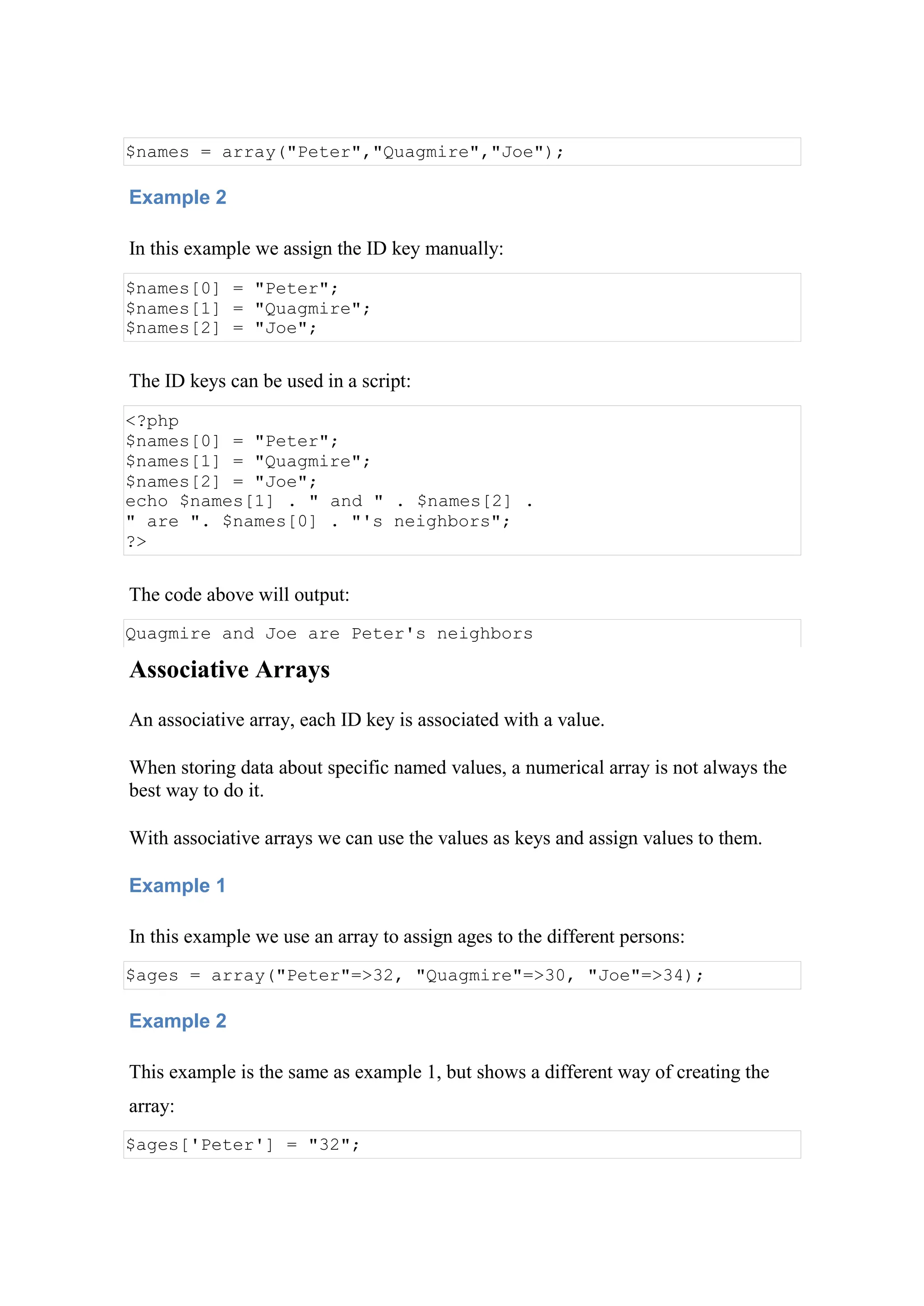 $names = array("Peter","Quagmire","Joe");
Example 2
In this example we assign the ID key manually:
$names[0] = "Peter";
$names[1] = "Quagmire";
$names[2] = "Joe";
The ID keys can be used in a script:
<?php
$names[0] = "Peter";
$names[1] = "Quagmire";
$names[2] = "Joe";
echo $names[1] . " and " . $names[2] .
" are ". $names[0] . "'s neighbors";
?>
The code above will output:
Quagmire and Joe are Peter's neighbors
Associative Arrays
An associative array, each ID key is associated with a value.
When storing data about specific named values, a numerical array is not always the
best way to do it.
With associative arrays we can use the values as keys and assign values to them.
Example 1
In this example we use an array to assign ages to the different persons:
$ages = array("Peter"=>32, "Quagmire"=>30, "Joe"=>34);
Example 2
This example is the same as example 1, but shows a different way of creating the
array:
$ages['Peter'] = "32";
 