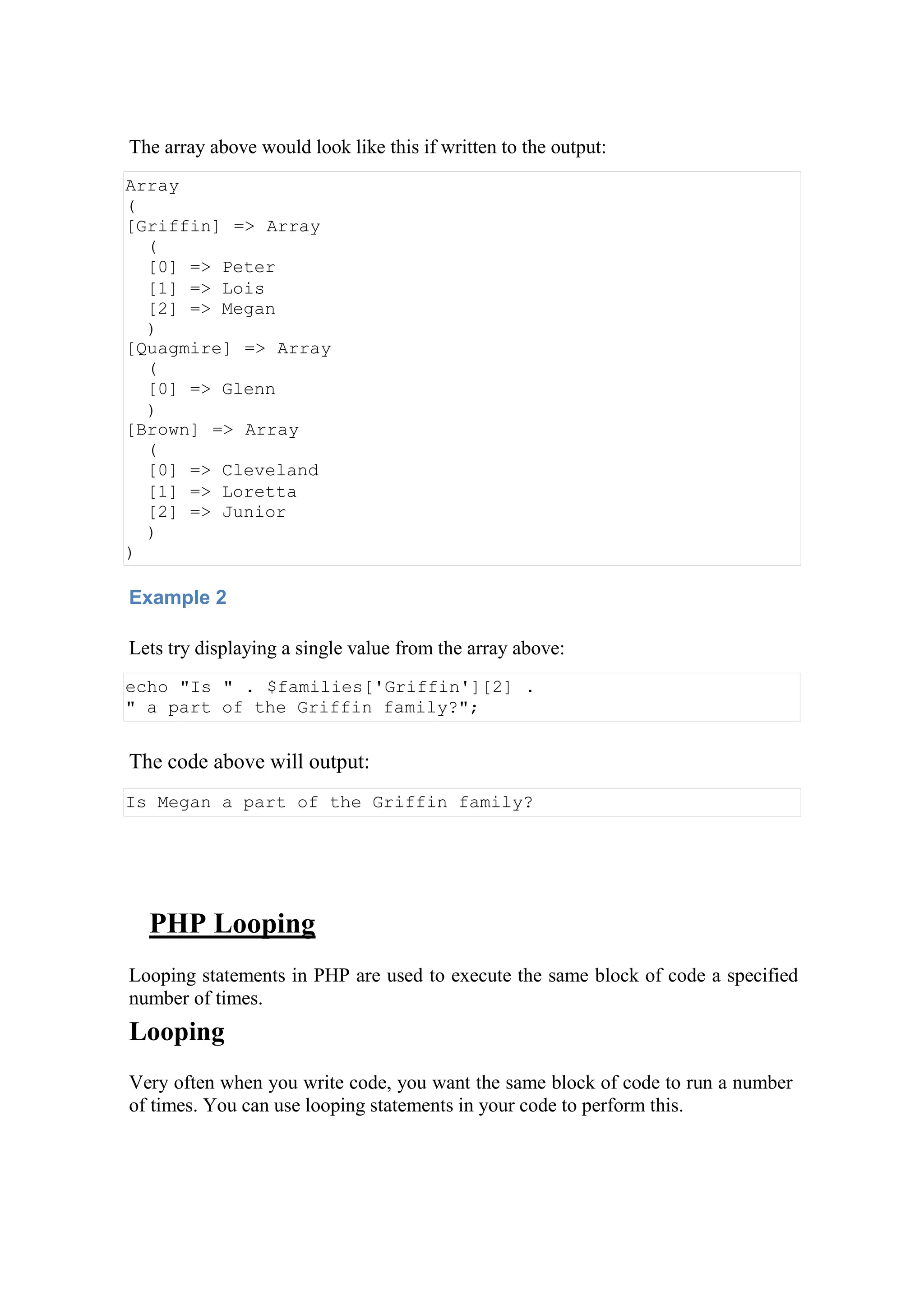 The array above would look like this if written to the output:
Array
(
[Griffin] => Array
(
[0] => Peter
[1] => Lois
[2] => Megan
)
[Quagmire] => Array
(
[0] => Glenn
)
[Brown] => Array
(
[0] => Cleveland
[1] => Loretta
[2] => Junior
)
)
Example 2
Lets try displaying a single value from the array above:
echo "Is " . $families['Griffin'][2] .
" a part of the Griffin family?";
The code above will output:
Is Megan a part of the Griffin family?
PHP Looping
Looping statements in PHP are used to execute the same block of code a specified
number of times.
Looping
Very often when you write code, you want the same block of code to run a number
of times. You can use looping statements in your code to perform this.
 