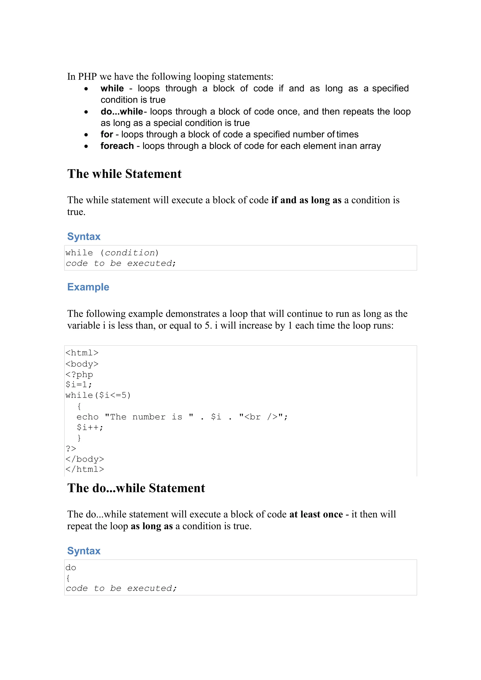 In PHP we have the following looping statements:
 while - loops through a block of code if and as long as a specified
condition is true
 do...while- loops through a block of code once, and then repeats the loop
as long as a special condition is true
 for - loops through a block of code a specified number of times
 foreach - loops through a block of code for each element inan array
The while Statement
The while statement will execute a block of code if and as long as a condition is
true.
Syntax
while (condition)
code to be executed;
Example
The following example demonstrates a loop that will continue to run as long as the
variable i is less than, or equal to 5. i will increase by 1 each time the loop runs:
<html>
<body>
<?php
$i=1;
while($i<=5)
{
echo "The number is " . $i . "<br />";
$i++;
}
?>
</body>
</html>
The do...while Statement
The do...while statement will execute a block of code at least once - it then will
repeat the loop as long as a condition is true.
Syntax
do
{
code to be executed;
 