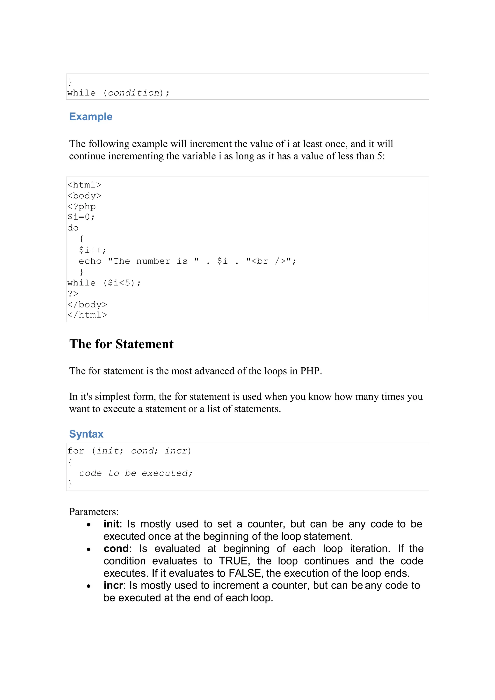 }
while (condition);
Example
The following example will increment the value of i at least once, and it will
continue incrementing the variable i as long as it has a value of less than 5:
<html>
<body>
<?php
$i=0;
do
{
$i++;
echo "The number is " . $i . "<br />";
}
while ($i<5);
?>
</body>
</html>
The for Statement
The for statement is the most advanced of the loops in PHP.
In it's simplest form, the for statement is used when you know how many times you
want to execute a statement or a list of statements.
Syntax
for (init; cond; incr)
{
code to be executed;
}
Parameters:
 init: Is mostly used to set a counter, but can be any code to be
executed once at the beginning of the loop statement.
 cond: Is evaluated at beginning of each loop iteration. If the
condition evaluates to TRUE, the loop continues and the code
executes. If it evaluates to FALSE, the execution of the loop ends.
 incr: Is mostly used to increment a counter, but can be any code to
be executed at the end of each loop.
 