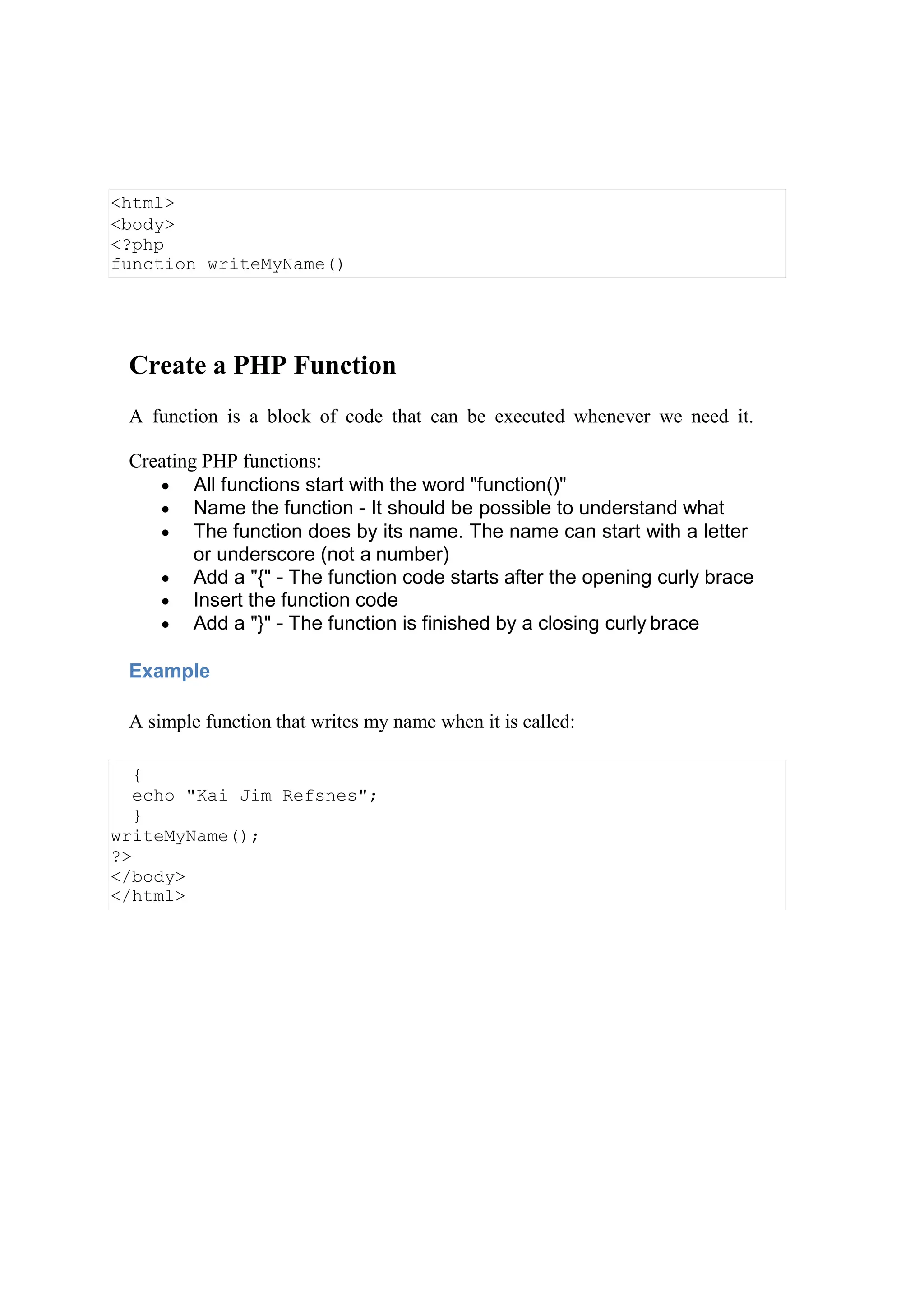 Create a PHP Function
A function is a block of code that can be executed whenever we need it.
Creating PHP functions:
 All functions start with the word "function()"
 Name the function - It should be possible to understand what
 The function does by its name. The name can start with a letter
or underscore (not a number)
 Add a "{" - The function code starts after the opening curly brace
 Insert the function code
 Add a "}" - The function is finished by a closing curly brace
Example
A simple function that writes my name when it is called:
<html>
<body>
<?php
function writeMyName()
{
echo "Kai Jim Refsnes";
}
writeMyName();
?>
</body>
</html>
 
