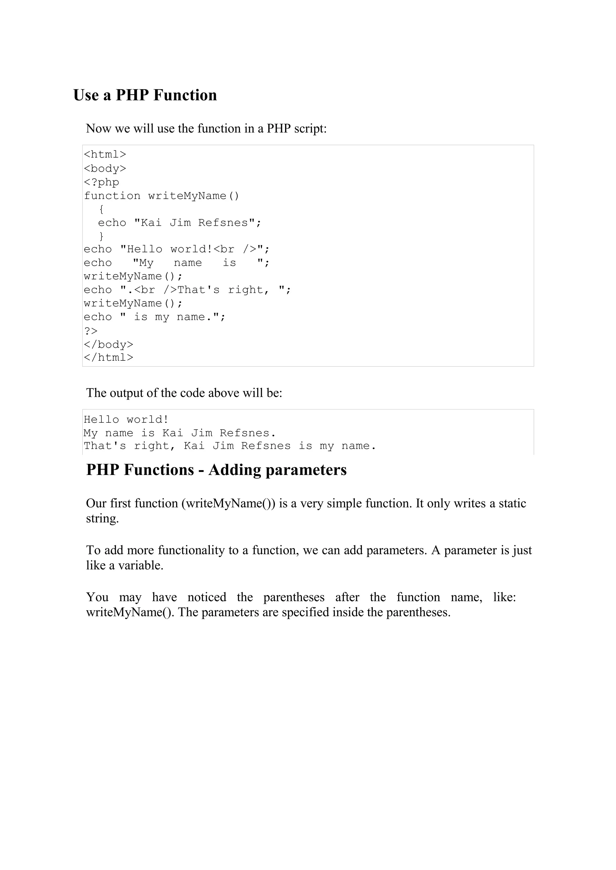Use a PHP Function
Now we will use the function in a PHP script:
<html>
<body>
<?php
function writeMyName()
{
echo "Kai Jim Refsnes";
}
echo "Hello world!<br />";
echo "My name is ";
writeMyName();
echo ".<br />That's right, ";
writeMyName();
echo " is my name.";
?>
</body>
</html>
The output of the code above will be:
Hello world!
My name is Kai Jim Refsnes.
That's right, Kai Jim Refsnes is my name.
PHP Functions - Adding parameters
Our first function (writeMyName()) is a very simple function. It only writes a static
string.
To add more functionality to a function, we can add parameters. A parameter is just
like a variable.
You may have noticed the parentheses after the function name, like:
writeMyName(). The parameters are specified inside the parentheses.
 
