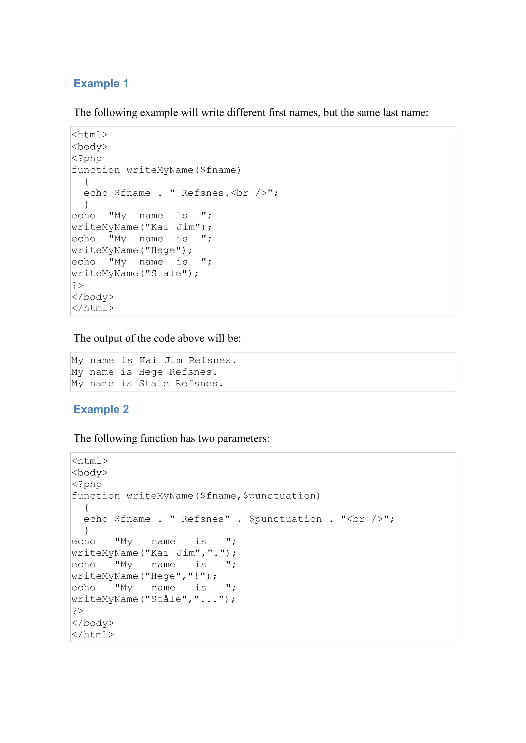 Example 1
The following example will write different first names, but the same last name:
<html>
<body>
<?php
function writeMyName($fname)
{
echo $fname . " Refsnes.<br />";
}
echo "My name is ";
writeMyName("Kai Jim");
echo "My name is ";
writeMyName("Hege");
echo "My name is ";
writeMyName("Stale");
?>
</body>
</html>
The output of the code above will be:
My name is Kai Jim Refsnes.
My name is Hege Refsnes.
My name is Stale Refsnes.
Example 2
The following function has two parameters:
<html>
<body>
<?php
function writeMyName($fname,$punctuation)
{
echo $fname . " Refsnes" . $punctuation . "<br />";
}
echo "My name is ";
writeMyName("Kai Jim",".");
echo "My name is ";
writeMyName("Hege","!");
echo "My name is ";
writeMyName("Ståle","...");
?>
</body>
</html>
 