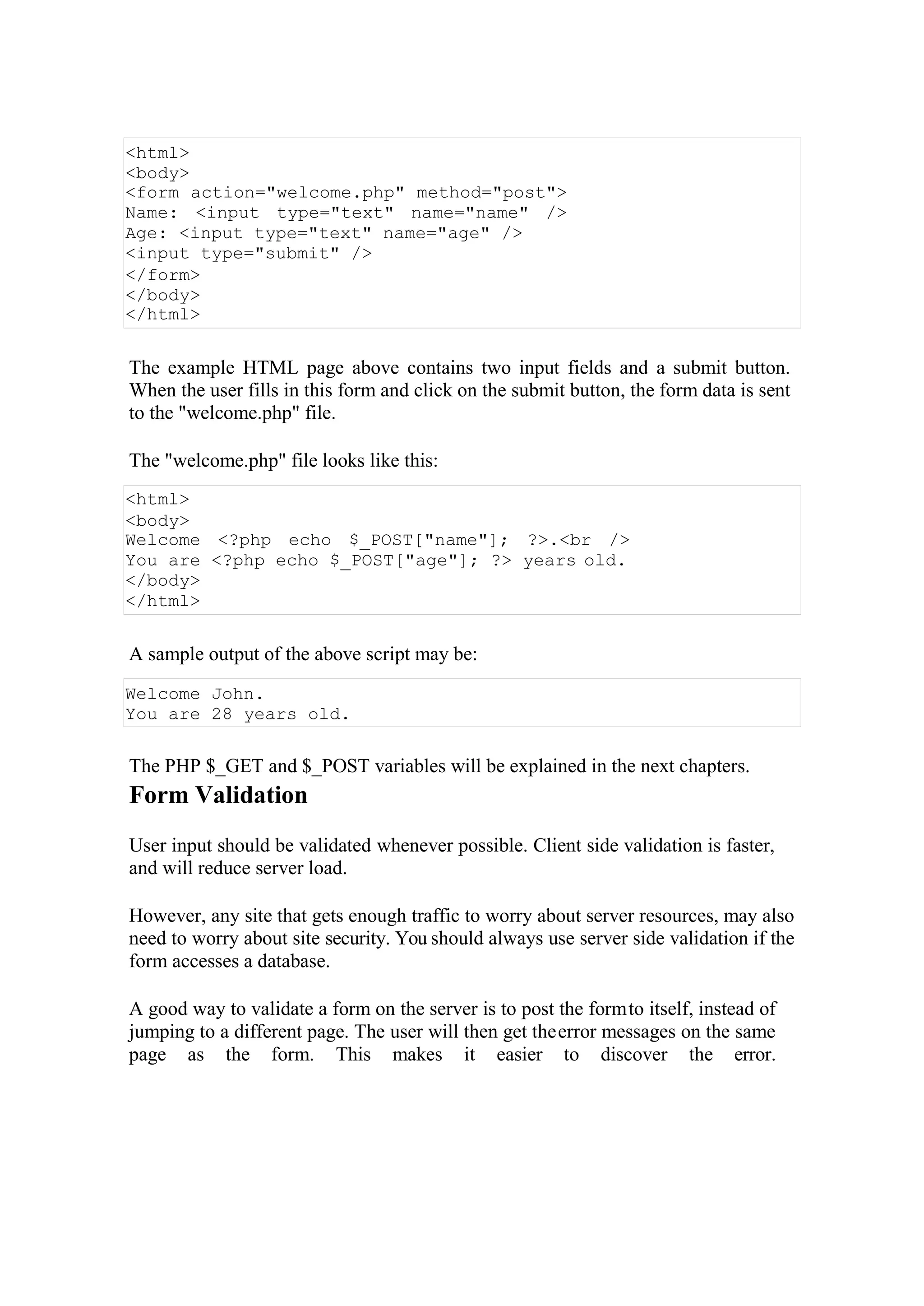 <html>
<body>
<form action="welcome.php" method="post">
Name: <input type="text" name="name" />
Age: <input type="text" name="age" />
<input type="submit" />
</form>
</body>
</html>
The example HTML page above contains two input fields and a submit button.
When the user fills in this form and click on the submit button, the form data is sent
to the "welcome.php" file.
The "welcome.php" file looks like this:
<html>
<body>
Welcome <?php echo $_POST["name"]; ?>.<br />
You are <?php echo $_POST["age"]; ?> years old.
</body>
</html>
A sample output of the above script may be:
Welcome John.
You are 28 years old.
The PHP $_GET and $_POST variables will be explained in the next chapters.
Form Validation
User input should be validated whenever possible. Client side validation is faster,
and will reduce server load.
However, any site that gets enough traffic to worry about server resources, may also
need to worry about site security. You should always use server side validation if the
form accesses a database.
A good way to validate a form on the server is to post the formto itself, instead of
jumping to a different page. The user will then get theerror messages on the same
page as the form. This makes it easier to discover the error.
 