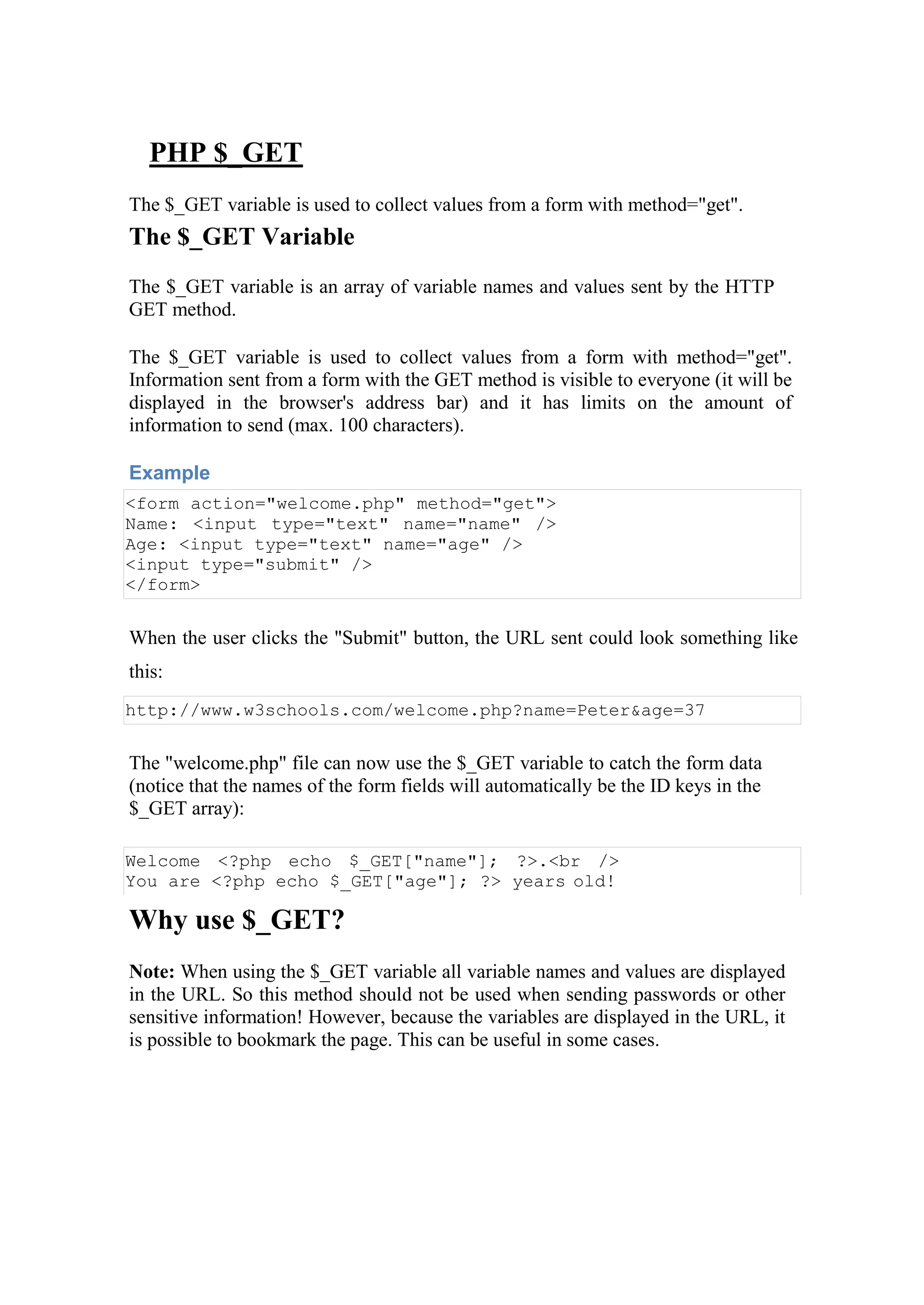 PHP $_GET
The $_GET variable is used to collect values from a form with method="get".
The $_GET Variable
The $_GET variable is an array of variable names and values sent by the HTTP
GET method.
The $_GET variable is used to collect values from a form with method="get".
Information sent from a form with the GET method is visible to everyone (it will be
displayed in the browser's address bar) and it has limits on the amount of
information to send (max. 100 characters).
Example
<form action="welcome.php" method="get">
Name: <input type="text" name="name" />
Age: <input type="text" name="age" />
<input type="submit" />
</form>
When the user clicks the "Submit" button, the URL sent could look something like
this:
http://www.w3schools.com/welcome.php?name=Peter&age=37
The "welcome.php" file can now use the $_GET variable to catch the form data
(notice that the names of the form fields will automatically be the ID keys in the
$_GET array):
Welcome <?php echo $_GET["name"]; ?>.<br />
You are <?php echo $_GET["age"]; ?> years old!
Why use $_GET?
Note: When using the $_GET variable all variable names and values are displayed
in the URL. So this method should not be used when sending passwords or other
sensitive information! However, because the variables are displayed in the URL, it
is possible to bookmark the page. This can be useful in some cases.
 