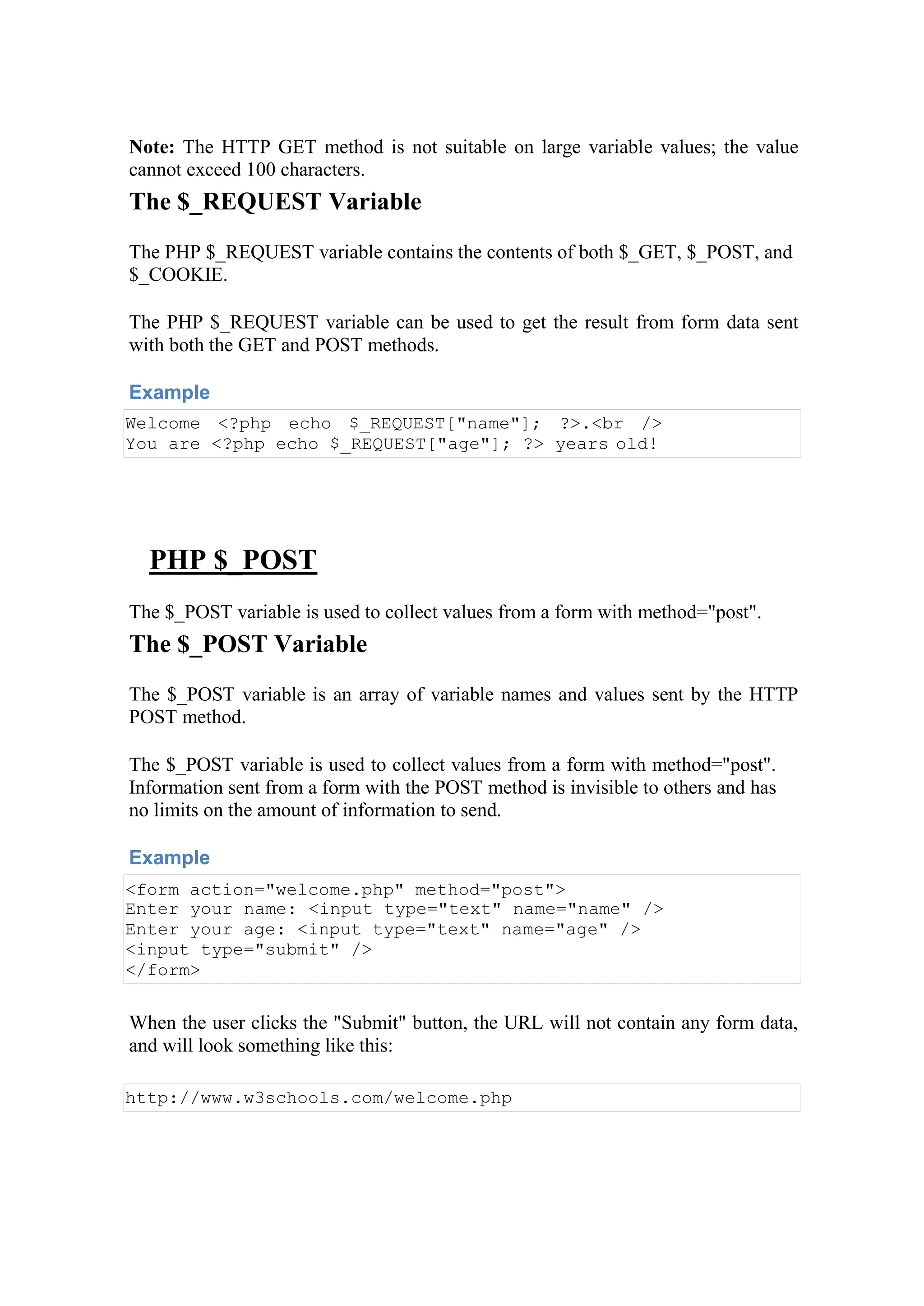 Note: The HTTP GET method is not suitable on large variable values; the value
cannot exceed 100 characters.
The $_REQUEST Variable
The PHP $_REQUEST variable contains the contents of both $_GET, $_POST, and
$_COOKIE.
The PHP $_REQUEST variable can be used to get the result from form data sent
with both the GET and POST methods.
Example
Welcome <?php echo $_REQUEST["name"]; ?>.<br />
You are <?php echo $_REQUEST["age"]; ?> years old!
PHP $_POST
The $_POST variable is used to collect values from a form with method="post".
The $_POST Variable
The $_POST variable is an array of variable names and values sent by the HTTP
POST method.
The $_POST variable is used to collect values from a form with method="post".
Information sent from a form with the POST method is invisible to others and has
no limits on the amount of information to send.
Example
<form action="welcome.php" method="post">
Enter your name: <input type="text" name="name" />
Enter your age: <input type="text" name="age" />
<input type="submit" />
</form>
When the user clicks the "Submit" button, the URL will not contain any form data,
and will look something like this:
http://www.w3schools.com/welcome.php
 