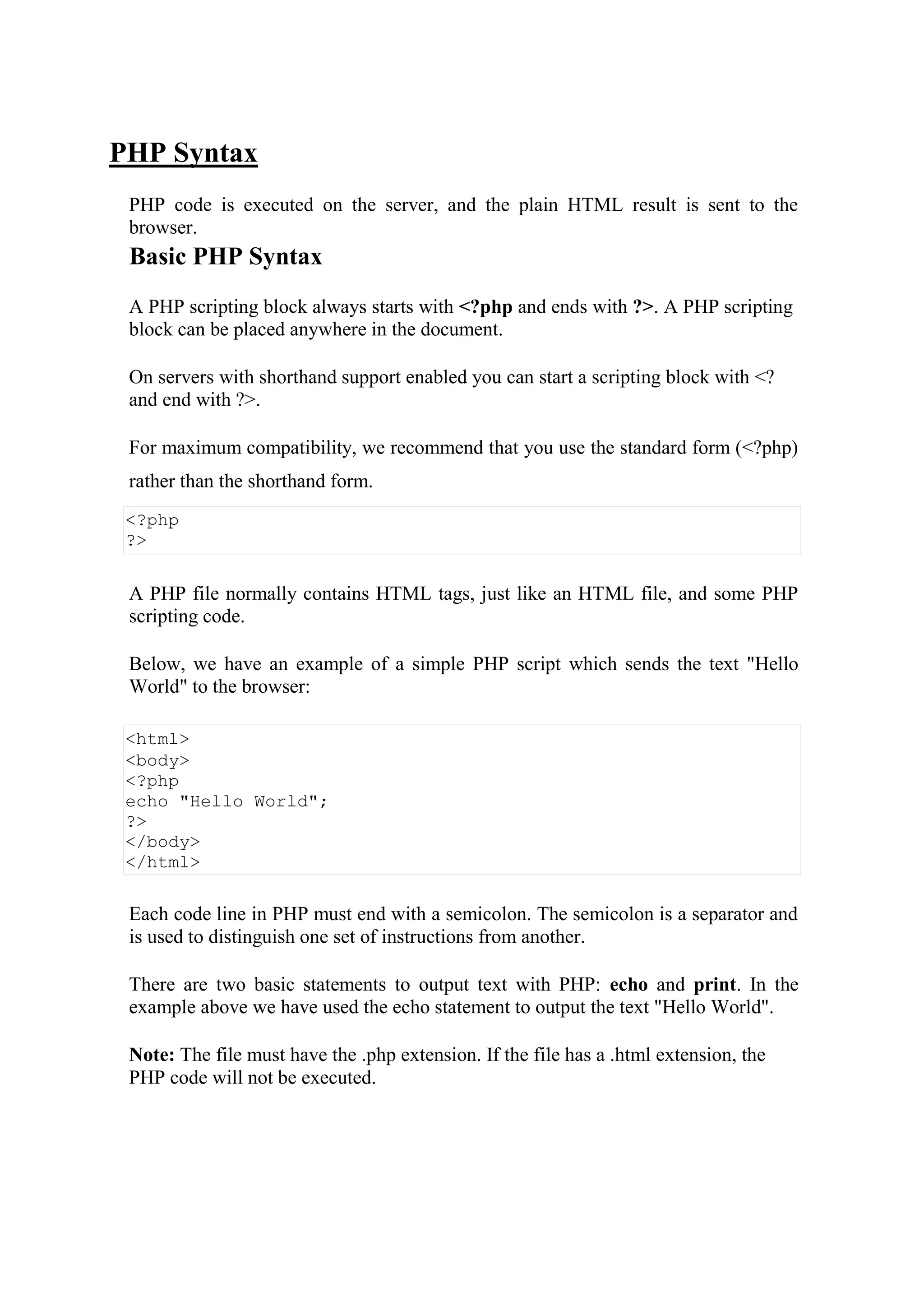 PHP Syntax
PHP code is executed on the server, and the plain HTML result is sent to the
browser.
Basic PHP Syntax
A PHP scripting block always starts with <?php and ends with ?>. A PHP scripting
block can be placed anywhere in the document.
On servers with shorthand support enabled you can start a scripting block with <?
and end with ?>.
For maximum compatibility, we recommend that you use the standard form (<?php)
rather than the shorthand form.
<?php
?>
A PHP file normally contains HTML tags, just like an HTML file, and some PHP
scripting code.
Below, we have an example of a simple PHP script which sends the text "Hello
World" to the browser:
<html>
<body>
<?php
echo "Hello World";
?>
</body>
</html>
Each code line in PHP must end with a semicolon. The semicolon is a separator and
is used to distinguish one set of instructions from another.
There are two basic statements to output text with PHP: echo and print. In the
example above we have used the echo statement to output the text "Hello World".
Note: The file must have the .php extension. If the file has a .html extension, the
PHP code will not be executed.
 