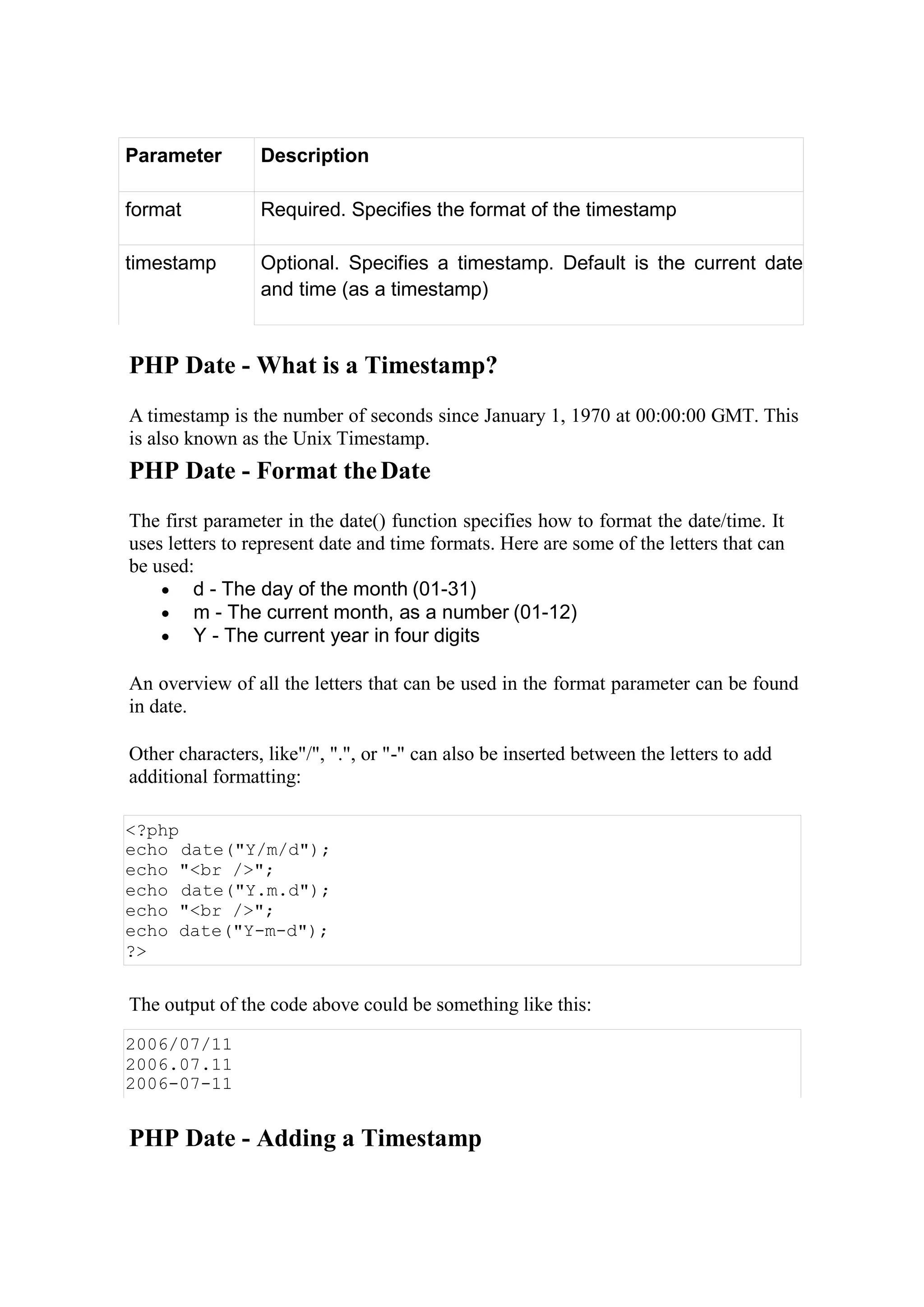 Parameter Description
format Required. Specifies the format of the timestamp
timestamp Optional. Specifies a timestamp. Default is the current date
and time (as a timestamp)
PHP Date - What is a Timestamp?
A timestamp is the number of seconds since January 1, 1970 at 00:00:00 GMT. This
is also known as the Unix Timestamp.
PHP Date - Format theDate
The first parameter in the date() function specifies how to format the date/time. It
uses letters to represent date and time formats. Here are some of the letters that can
be used:
 d - The day of the month (01-31)
 m - The current month, as a number (01-12)
 Y - The current year in four digits
An overview of all the letters that can be used in the format parameter can be found
in date.
Other characters, like"/", ".", or "-" can also be inserted between the letters to add
additional formatting:
<?php
echo date("Y/m/d");
echo "<br />";
echo date("Y.m.d");
echo "<br />";
echo date("Y-m-d");
?>
The output of the code above could be something like this:
2006/07/11
2006.07.11
2006-07-11
PHP Date - Adding a Timestamp
 