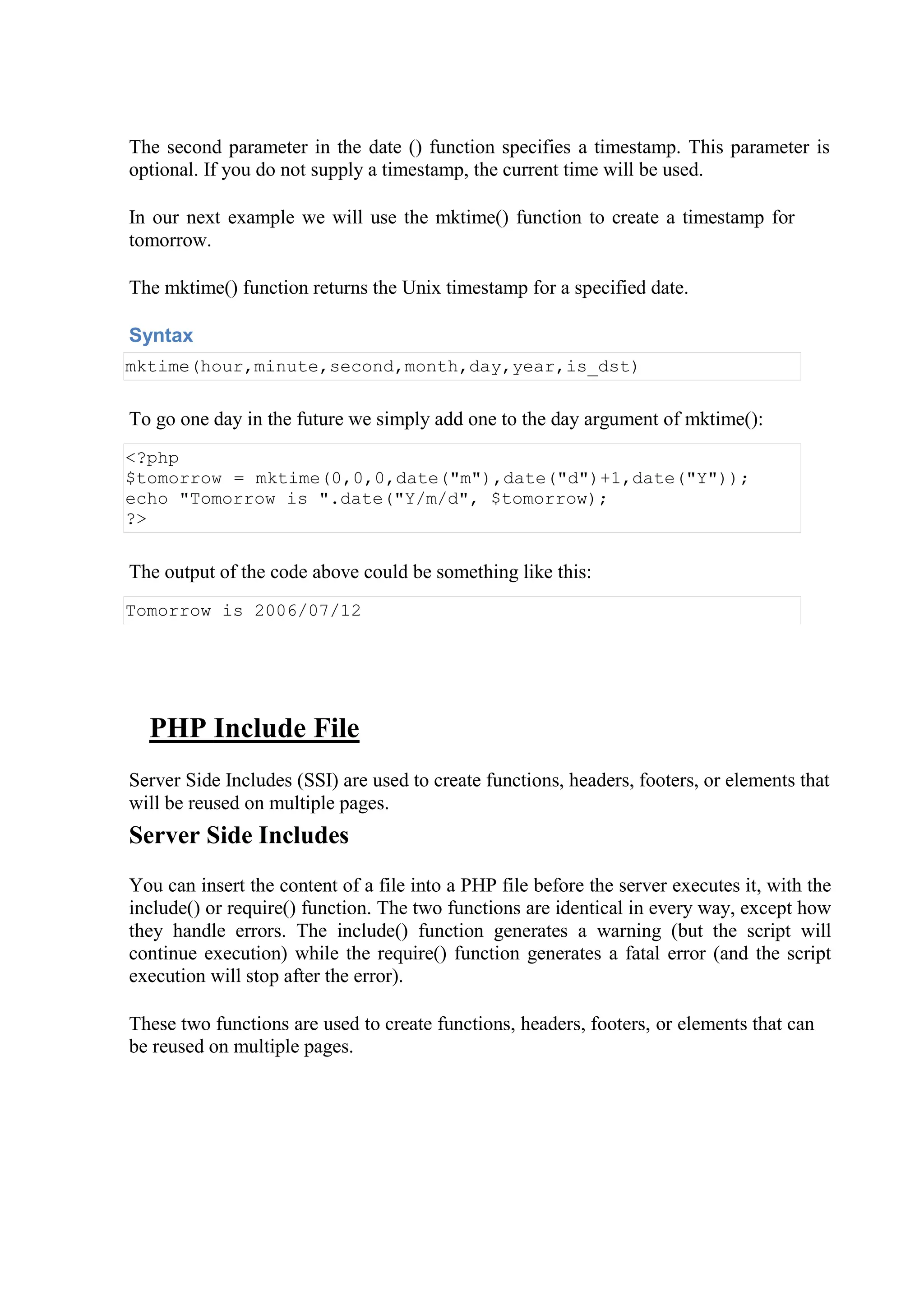 The second parameter in the date () function specifies a timestamp. This parameter is
optional. If you do not supply a timestamp, the current time will be used.
In our next example we will use the mktime() function to create a timestamp for
tomorrow.
The mktime() function returns the Unix timestamp for a specified date.
Syntax
mktime(hour,minute,second,month,day,year,is_dst)
To go one day in the future we simply add one to the day argument of mktime():
<?php
$tomorrow = mktime(0,0,0,date("m"),date("d")+1,date("Y"));
echo "Tomorrow is ".date("Y/m/d", $tomorrow);
?>
The output of the code above could be something like this:
Tomorrow is 2006/07/12
PHP Include File
Server Side Includes (SSI) are used to create functions, headers, footers, or elements that
will be reused on multiple pages.
Server Side Includes
You can insert the content of a file into a PHP file before the server executes it, with the
include() or require() function. The two functions are identical in every way, except how
they handle errors. The include() function generates a warning (but the script will
continue execution) while the require() function generates a fatal error (and the script
execution will stop after the error).
These two functions are used to create functions, headers, footers, or elements that can
be reused on multiple pages.
 