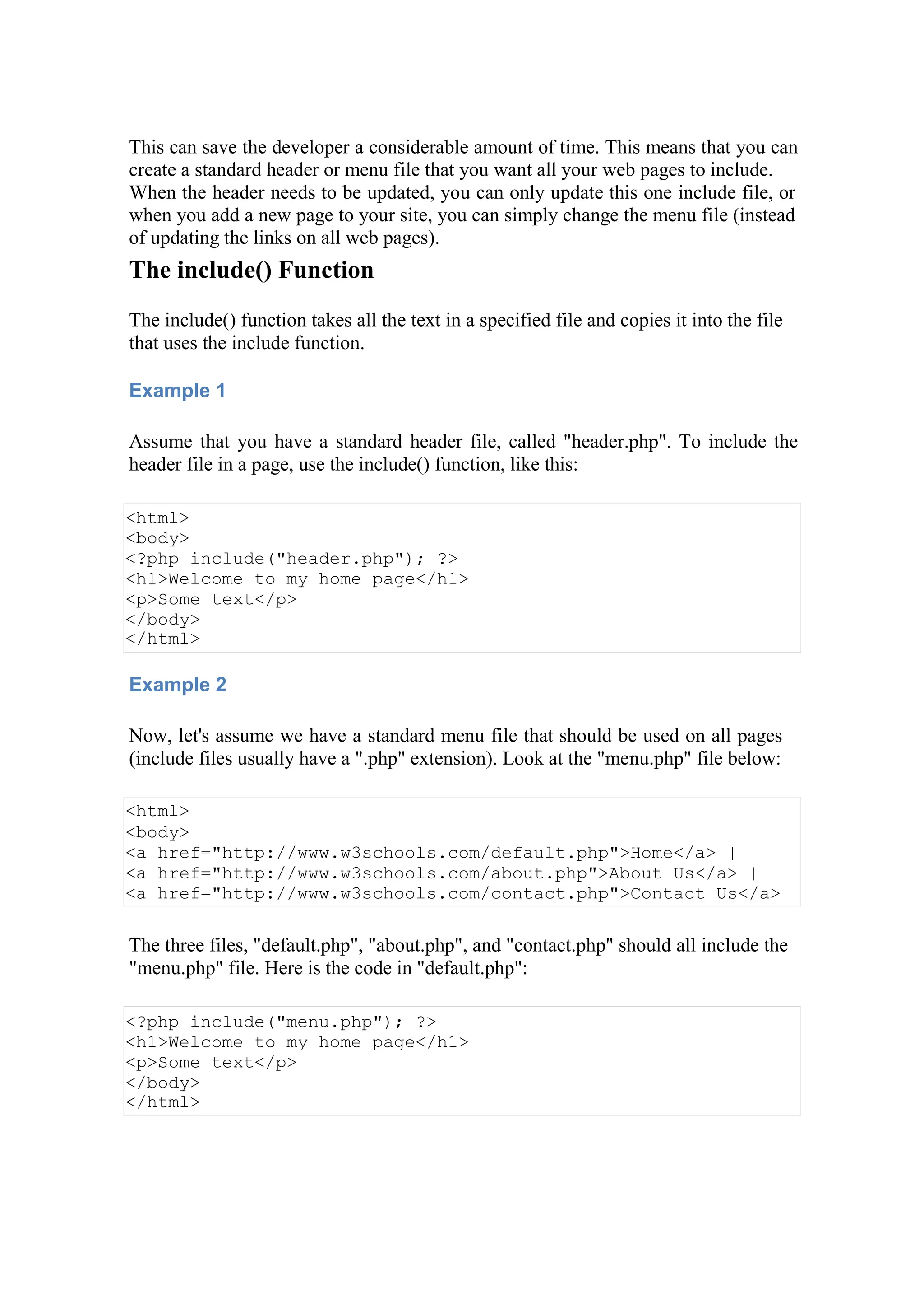 This can save the developer a considerable amount of time. This means that you can
create a standard header or menu file that you want all your web pages to include.
When the header needs to be updated, you can only update this one include file, or
when you add a new page to your site, you can simply change the menu file (instead
of updating the links on all web pages).
The include() Function
The include() function takes all the text in a specified file and copies it into the file
that uses the include function.
Example 1
Assume that you have a standard header file, called "header.php". To include the
header file in a page, use the include() function, like this:
<html>
<body>
<?php include("header.php"); ?>
<h1>Welcome to my home page</h1>
<p>Some text</p>
</body>
</html>
Example 2
Now, let's assume we have a standard menu file that should be used on all pages
(include files usually have a ".php" extension). Look at the "menu.php" file below:
<html>
<body>
<a href="http://www.w3schools.com/default.php">Home</a> |
<a href="http://www.w3schools.com/about.php">About Us</a> |
<a href="http://www.w3schools.com/contact.php">Contact Us</a>
The three files, "default.php", "about.php", and "contact.php" should all include the
"menu.php" file. Here is the code in "default.php":
<?php include("menu.php"); ?>
<h1>Welcome to my home page</h1>
<p>Some text</p>
</body>
</html>
 