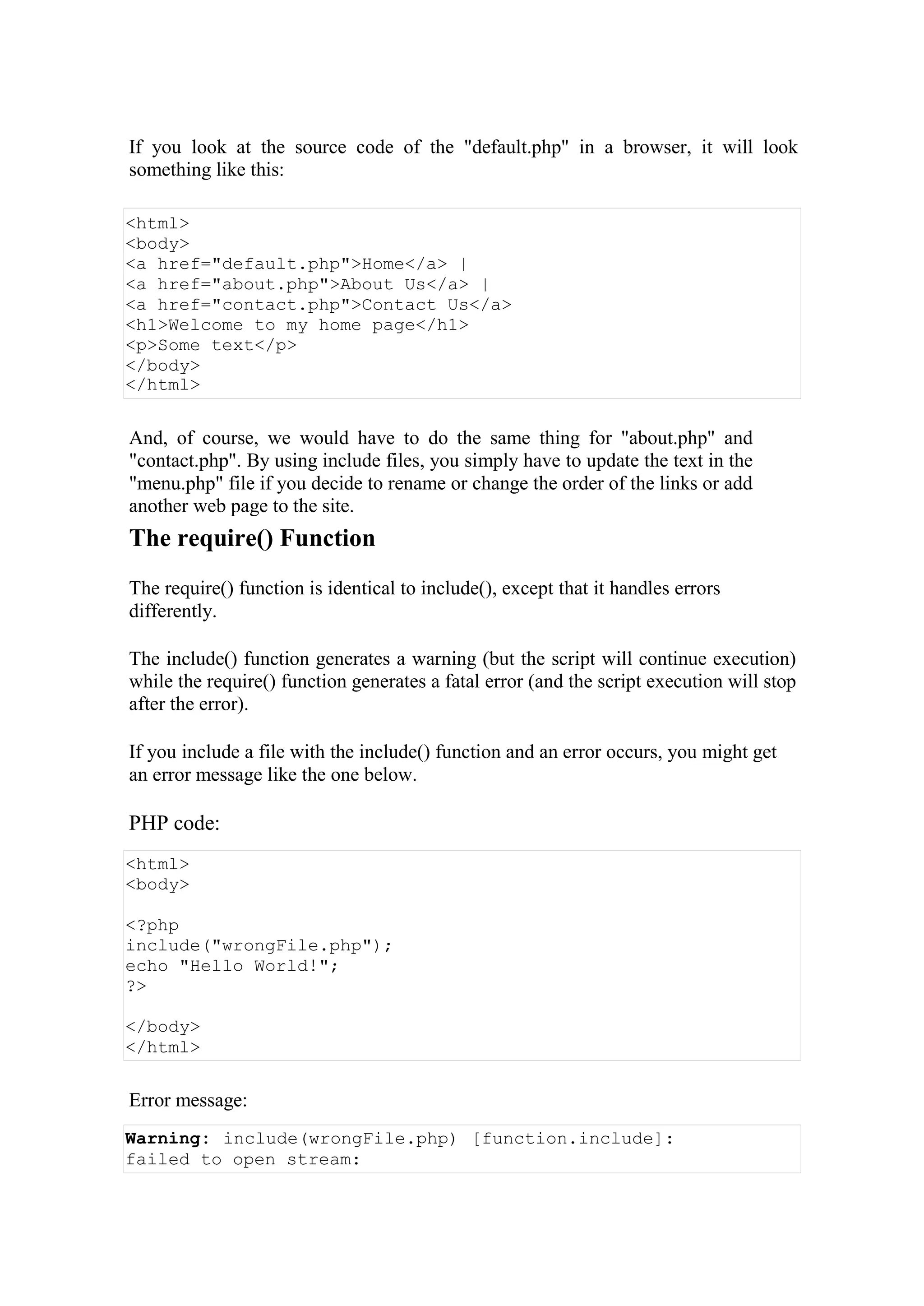 If you look at the source code of the "default.php" in a browser, it will look
something like this:
<html>
<body>
<a href="default.php">Home</a> |
<a href="about.php">About Us</a> |
<a href="contact.php">Contact Us</a>
<h1>Welcome to my home page</h1>
<p>Some text</p>
</body>
</html>
And, of course, we would have to do the same thing for "about.php" and
"contact.php". By using include files, you simply have to update the text in the
"menu.php" file if you decide to rename or change the order of the links or add
another web page to the site.
The require() Function
The require() function is identical to include(), except that it handles errors
differently.
The include() function generates a warning (but the script will continue execution)
while the require() function generates a fatal error (and the script execution will stop
after the error).
If you include a file with the include() function and an error occurs, you might get
an error message like the one below.
PHP code:
<html>
<body>
<?php
include("wrongFile.php");
echo "Hello World!";
?>
</body>
</html>
Error message:
Warning: include(wrongFile.php) [function.include]:
failed to open stream:
 