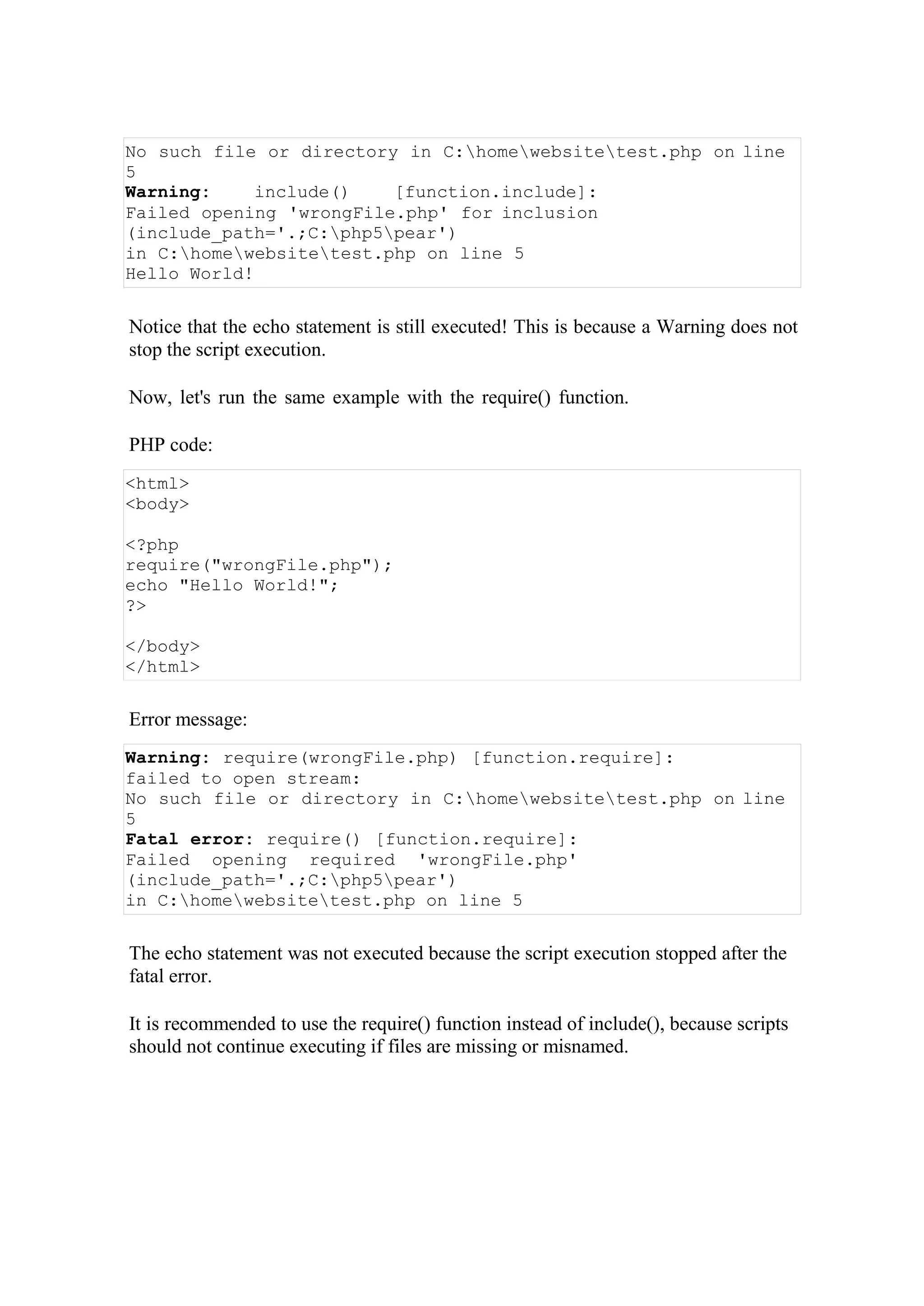 No such file or directory in C:homewebsitetest.php on line
5
Warning: include() [function.include]:
Failed opening 'wrongFile.php' for inclusion
(include_path='.;C:php5pear')
in C:homewebsitetest.php on line 5
Hello World!
Notice that the echo statement is still executed! This is because a Warning does not
stop the script execution.
Now, let's run the same example with the require() function.
PHP code:
Error message:
Warning: require(wrongFile.php) [function.require]:
failed to open stream:
No such file or directory in C:homewebsitetest.php on line
5
Fatal error: require() [function.require]:
Failed opening required 'wrongFile.php'
(include_path='.;C:php5pear')
in C:homewebsitetest.php on line 5
The echo statement was not executed because the script execution stopped after the
fatal error.
It is recommended to use the require() function instead of include(), because scripts
should not continue executing if files are missing or misnamed.
<html>
<body>
<?php
require("wrongFile.php");
echo "Hello World!";
?>
</body>
</html>
 
