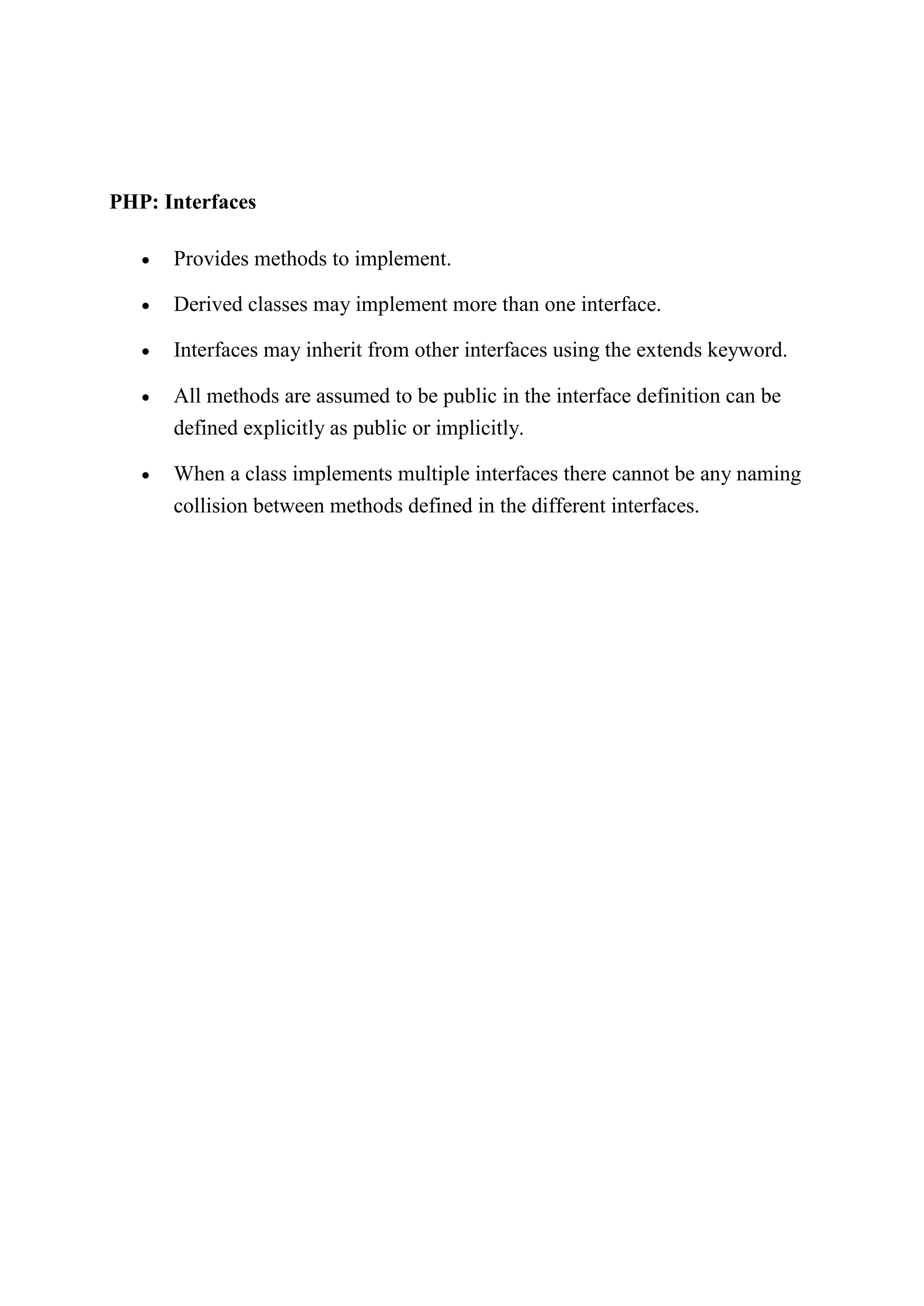 PHP: Interfaces
 Provides methods to implement.
 Derived classes may implement more than one interface.
 Interfaces may inherit from other interfaces using the extends keyword.
 All methods are assumed to be public in the interface definition can be
defined explicitly as public or implicitly.
 When a class implements multiple interfaces there cannot be any naming
collision between methods defined in the different interfaces.
 