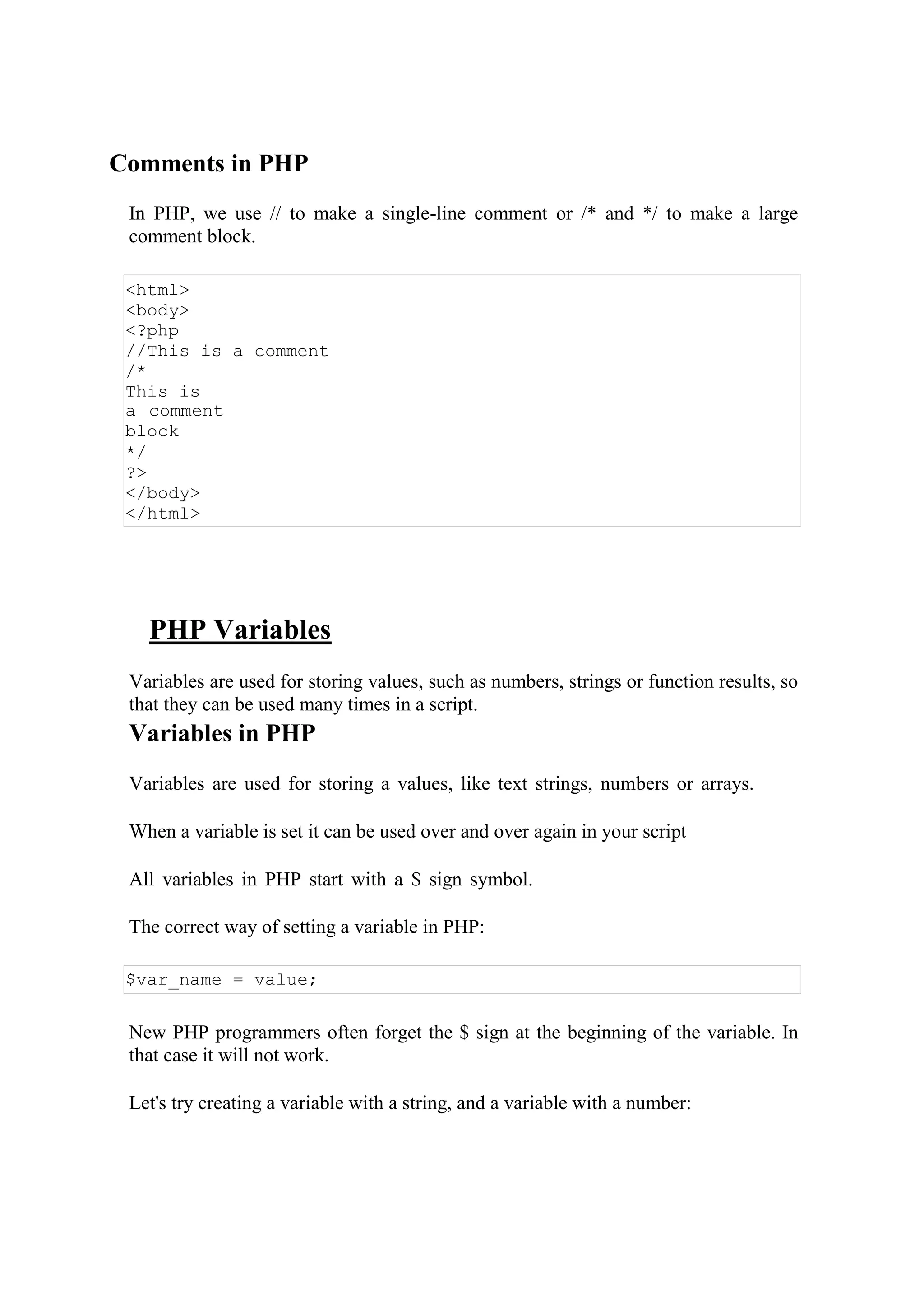Comments in PHP
In PHP, we use // to make a single-line comment or /* and */ to make a large
comment block.
<html>
<body>
<?php
//This is a comment
/*
This is
a comment
block
*/
?>
</body>
</html>
PHP Variables
Variables are used for storing values, such as numbers, strings or function results, so
that they can be used many times in a script.
Variables in PHP
Variables are used for storing a values, like text strings, numbers or arrays.
When a variable is set it can be used over and over again in your script
All variables in PHP start with a $ sign symbol.
The correct way of setting a variable in PHP:
$var_name = value;
New PHP programmers often forget the $ sign at the beginning of the variable. In
that case it will not work.
Let's try creating a variable with a string, and a variable with a number:
 