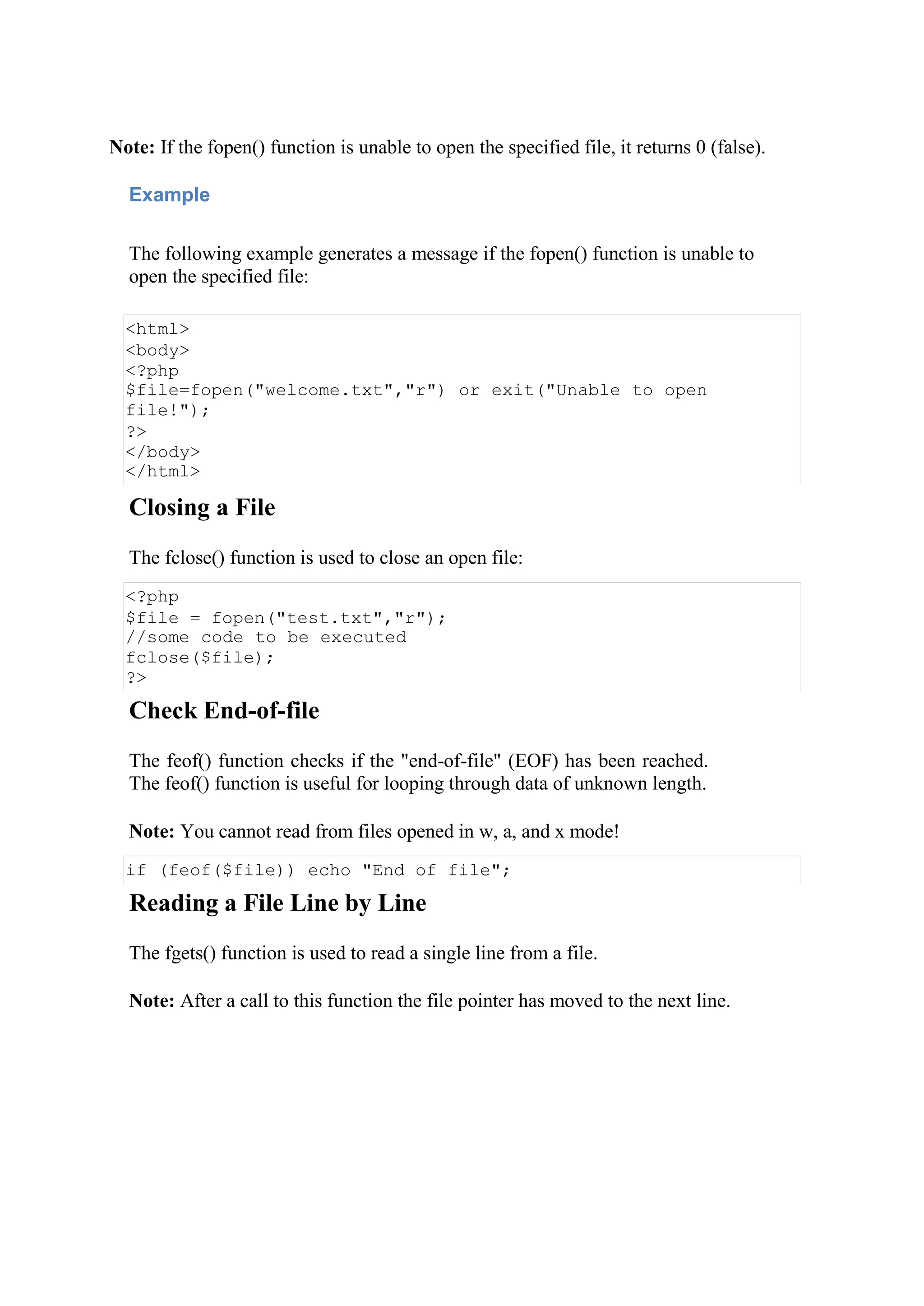 Note: If the fopen() function is unable to open the specified file, it returns 0 (false).
Example
The following example generates a message if the fopen() function is unable to
open the specified file:
<html>
<body>
<?php
$file=fopen("welcome.txt","r") or exit("Unable to open
file!");
?>
</body>
</html>
Closing a File
The fclose() function is used to close an open file:
<?php
$file = fopen("test.txt","r");
//some code to be executed
fclose($file);
?>
Check End-of-file
The feof() function checks if the "end-of-file" (EOF) has been reached.
The feof() function is useful for looping through data of unknown length.
Note: You cannot read from files opened in w, a, and x mode!
if (feof($file)) echo "End of file";
Reading a File Line by Line
The fgets() function is used to read a single line from a file.
Note: After a call to this function the file pointer has moved to the next line.
 