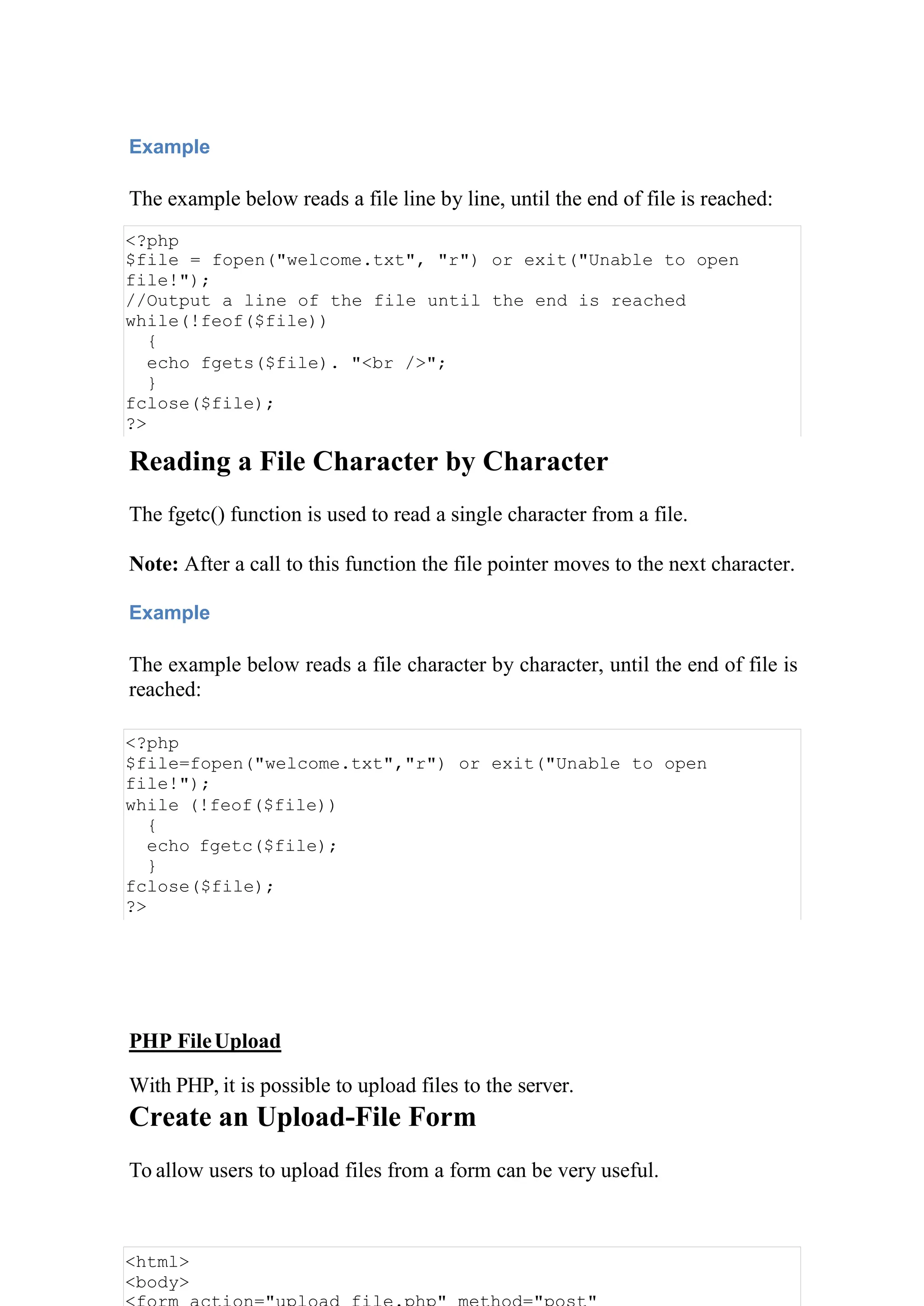 Example
The example below reads a file line by line, until the end of file is reached:
<?php
$file = fopen("welcome.txt", "r") or exit("Unable to open
file!");
//Output a line of the file until the end is reached
while(!feof($file))
{
echo fgets($file). "<br />";
}
fclose($file);
?>
Reading a File Character by Character
The fgetc() function is used to read a single character from a file.
Note: After a call to this function the file pointer moves to the next character.
Example
The example below reads a file character by character, until the end of file is
reached:
<?php
$file=fopen("welcome.txt","r") or exit("Unable to open
file!");
while (!feof($file))
{
echo fgetc($file);
}
fclose($file);
?>
PHP FileUpload
With PHP, it is possible to upload files to the server.
Create an Upload-File Form
To allow users to upload files from a form can be very useful.
<html>
<body>
 