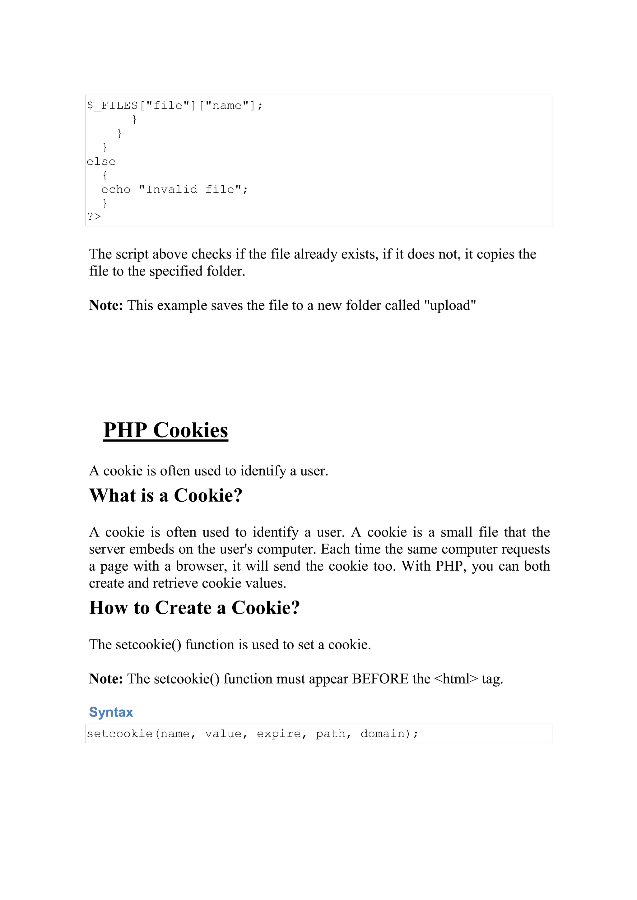 $_FILES["file"]["name"];
}
}
}
else
{
echo "Invalid file";
}
?>
The script above checks if the file already exists, if it does not, it copies the
file to the specified folder.
Note: This example saves the file to a new folder called "upload"
PHP Cookies
A cookie is often used to identify a user.
What is a Cookie?
A cookie is often used to identify a user. A cookie is a small file that the
server embeds on the user's computer. Each time the same computer requests
a page with a browser, it will send the cookie too. With PHP, you can both
create and retrieve cookie values.
How to Create a Cookie?
The setcookie() function is used to set a cookie.
Note: The setcookie() function must appear BEFORE the <html> tag.
Syntax
setcookie(name, value, expire, path, domain);
 