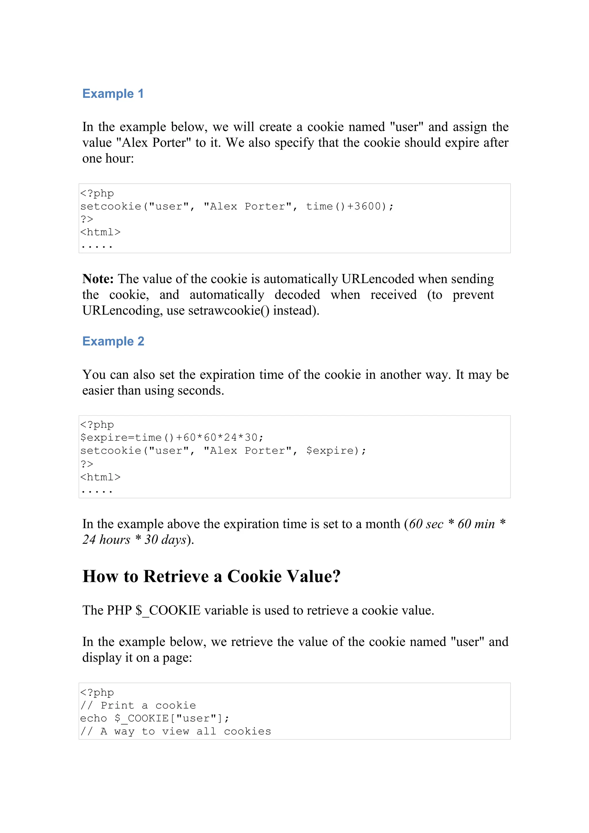 Example 1
In the example below, we will create a cookie named "user" and assign the
value "Alex Porter" to it. We also specify that the cookie should expire after
one hour:
<?php
setcookie("user", "Alex Porter", time()+3600);
?>
<html>
.....
Note: The value of the cookie is automatically URLencoded when sending
the cookie, and automatically decoded when received (to prevent
URLencoding, use setrawcookie() instead).
Example 2
You can also set the expiration time of the cookie in another way. It may be
easier than using seconds.
<?php
$expire=time()+60*60*24*30;
setcookie("user", "Alex Porter", $expire);
?>
<html>
.....
In the example above the expiration time is set to a month (60 sec * 60 min *
24 hours * 30 days).
How to Retrieve a Cookie Value?
The PHP $_COOKIE variable is used to retrieve a cookie value.
In the example below, we retrieve the value of the cookie named "user" and
display it on a page:
<?php
// Print a cookie
echo $_COOKIE["user"];
// A way to view all cookies
 