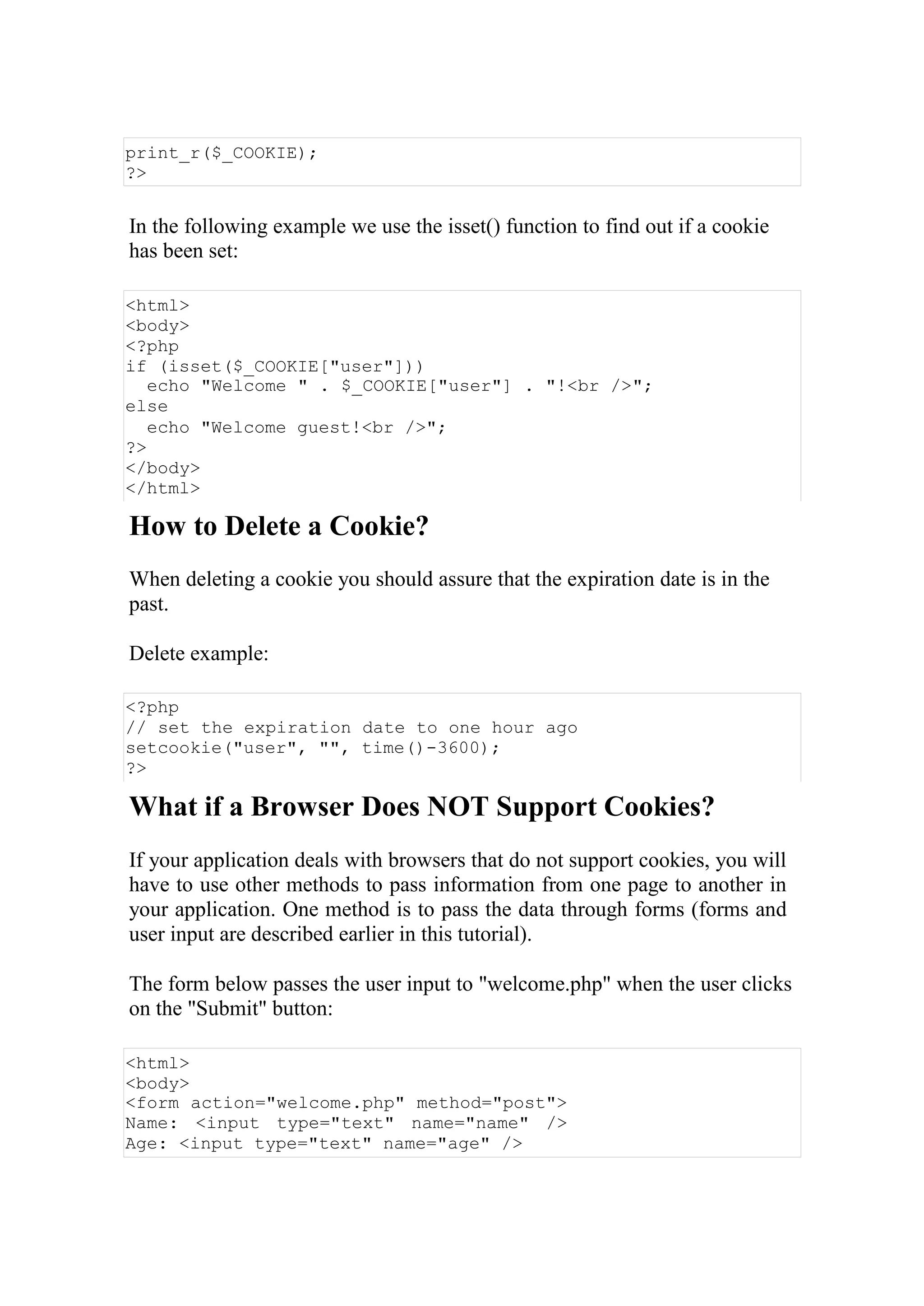 print_r($_COOKIE);
?>
In the following example we use the isset() function to find out if a cookie
has been set:
<html>
<body>
<?php
if (isset($_COOKIE["user"]))
echo "Welcome " . $_COOKIE["user"] . "!<br />";
else
echo "Welcome guest!<br />";
?>
</body>
</html>
How to Delete a Cookie?
When deleting a cookie you should assure that the expiration date is in the
past.
Delete example:
<?php
// set the expiration date to one hour ago
setcookie("user", "", time()-3600);
?>
What if a Browser Does NOT Support Cookies?
If your application deals with browsers that do not support cookies, you will
have to use other methods to pass information from one page to another in
your application. One method is to pass the data through forms (forms and
user input are described earlier in this tutorial).
The form below passes the user input to "welcome.php" when the user clicks
on the "Submit" button:
<html>
<body>
<form action="welcome.php" method="post">
Name: <input type="text" name="name" />
Age: <input type="text" name="age" />
 