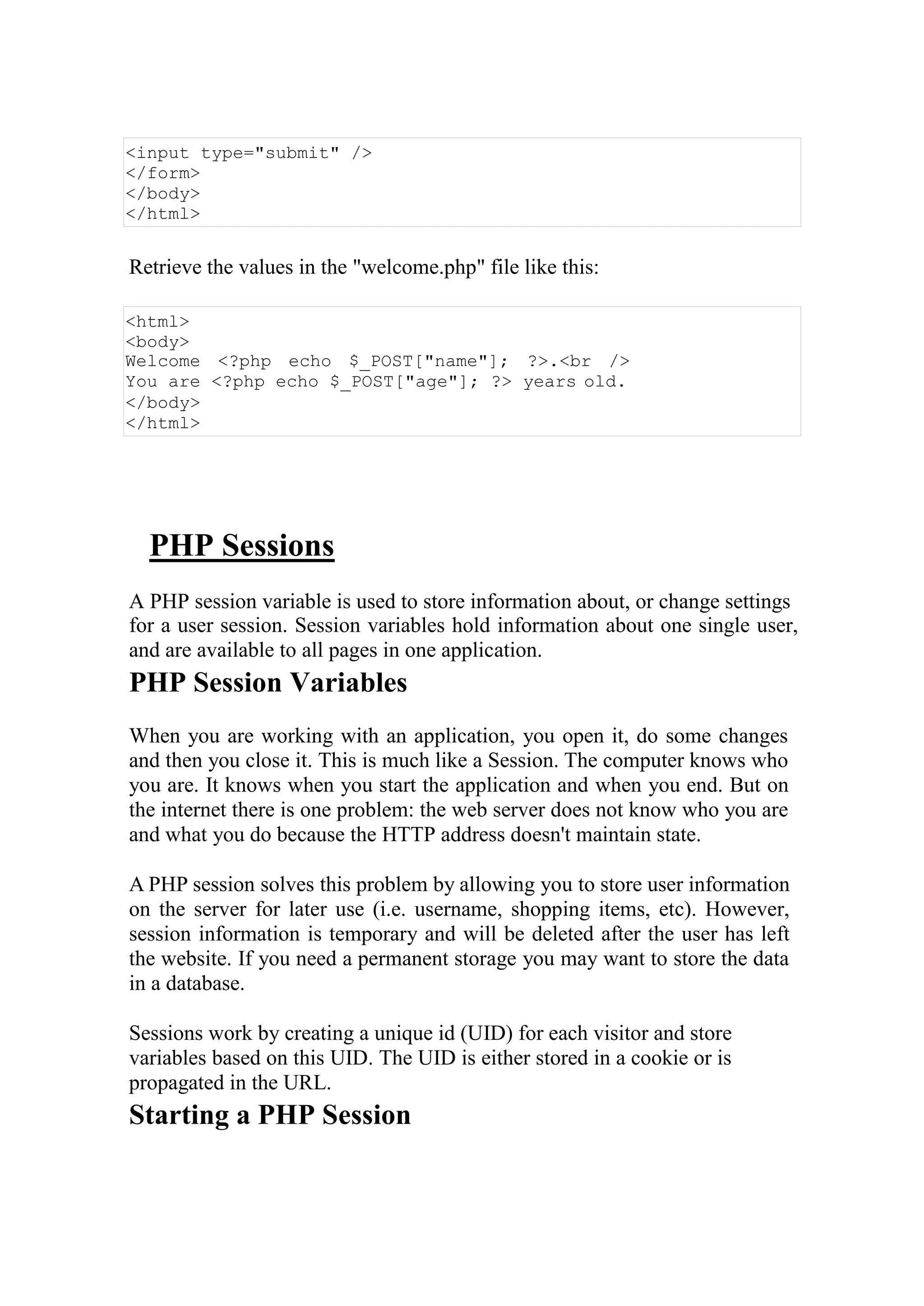 <input type="submit" />
</form>
</body>
</html>
Retrieve the values in the "welcome.php" file like this:
<html>
<body>
Welcome <?php echo $_POST["name"]; ?>.<br />
You are <?php echo $_POST["age"]; ?> years old.
</body>
</html>
PHP Sessions
A PHP session variable is used to store information about, or change settings
for a user session. Session variables hold information about one single user,
and are available to all pages in one application.
PHP Session Variables
When you are working with an application, you open it, do some changes
and then you close it. This is much like a Session. The computer knows who
you are. It knows when you start the application and when you end. But on
the internet there is one problem: the web server does not know who you are
and what you do because the HTTP address doesn't maintain state.
A PHP session solves this problem by allowing you to store user information
on the server for later use (i.e. username, shopping items, etc). However,
session information is temporary and will be deleted after the user has left
the website. If you need a permanent storage you may want to store the data
in a database.
Sessions work by creating a unique id (UID) for each visitor and store
variables based on this UID. The UID is either stored in a cookie or is
propagated in the URL.
Starting a PHP Session
 