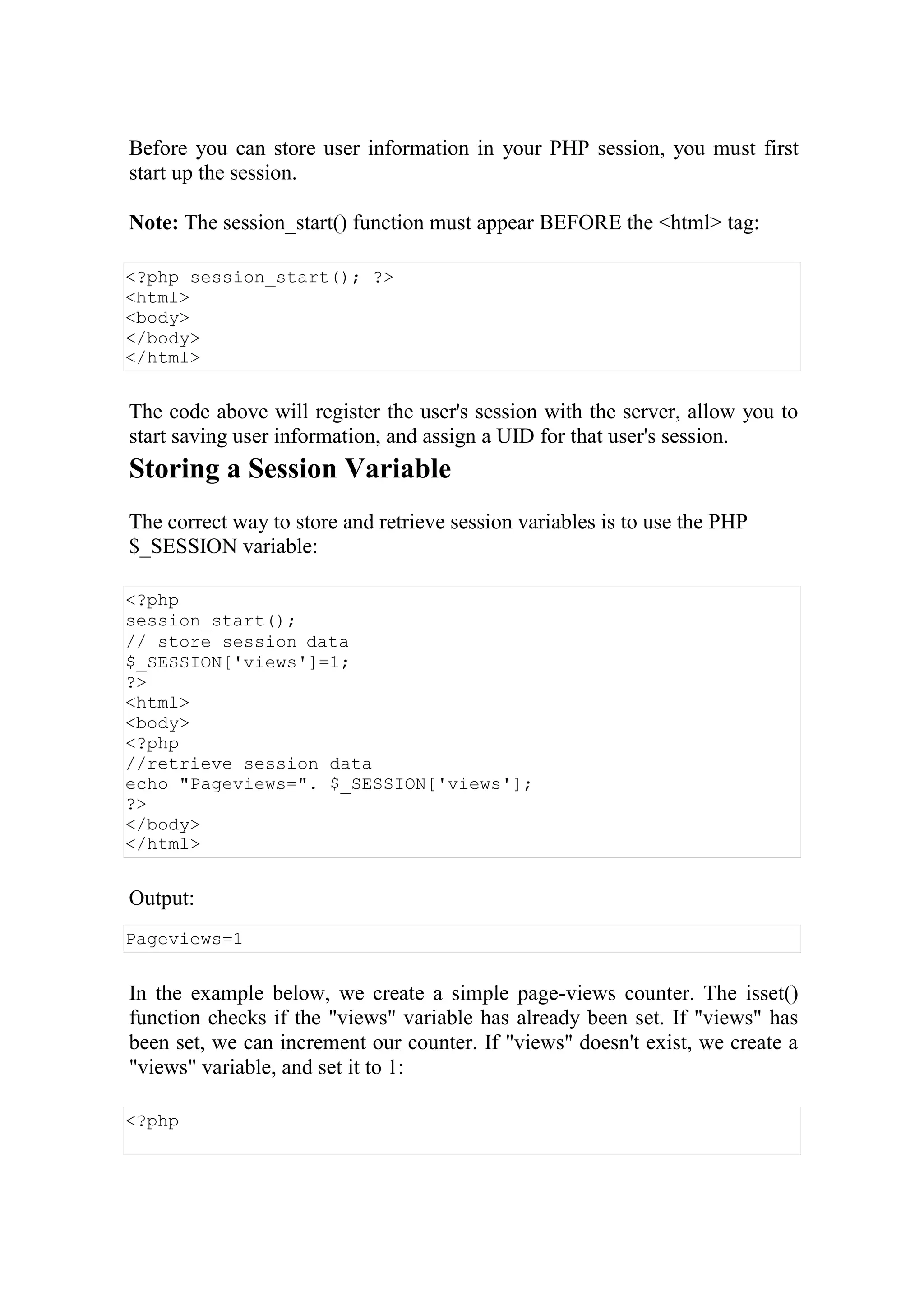 Before you can store user information in your PHP session, you must first
start up the session.
Note: The session_start() function must appear BEFORE the <html> tag:
<?php session_start(); ?>
<html>
<body>
</body>
</html>
The code above will register the user's session with the server, allow you to
start saving user information, and assign a UID for that user's session.
Storing a Session Variable
The correct way to store and retrieve session variables is to use the PHP
$_SESSION variable:
<?php
session_start();
// store session data
$_SESSION['views']=1;
?>
<html>
<body>
<?php
//retrieve session data
echo "Pageviews=". $_SESSION['views'];
?>
</body>
</html>
Output:
Pageviews=1
In the example below, we create a simple page-views counter. The isset()
function checks if the "views" variable has already been set. If "views" has
been set, we can increment our counter. If "views" doesn't exist, we create a
"views" variable, and set it to 1:
<?php
 