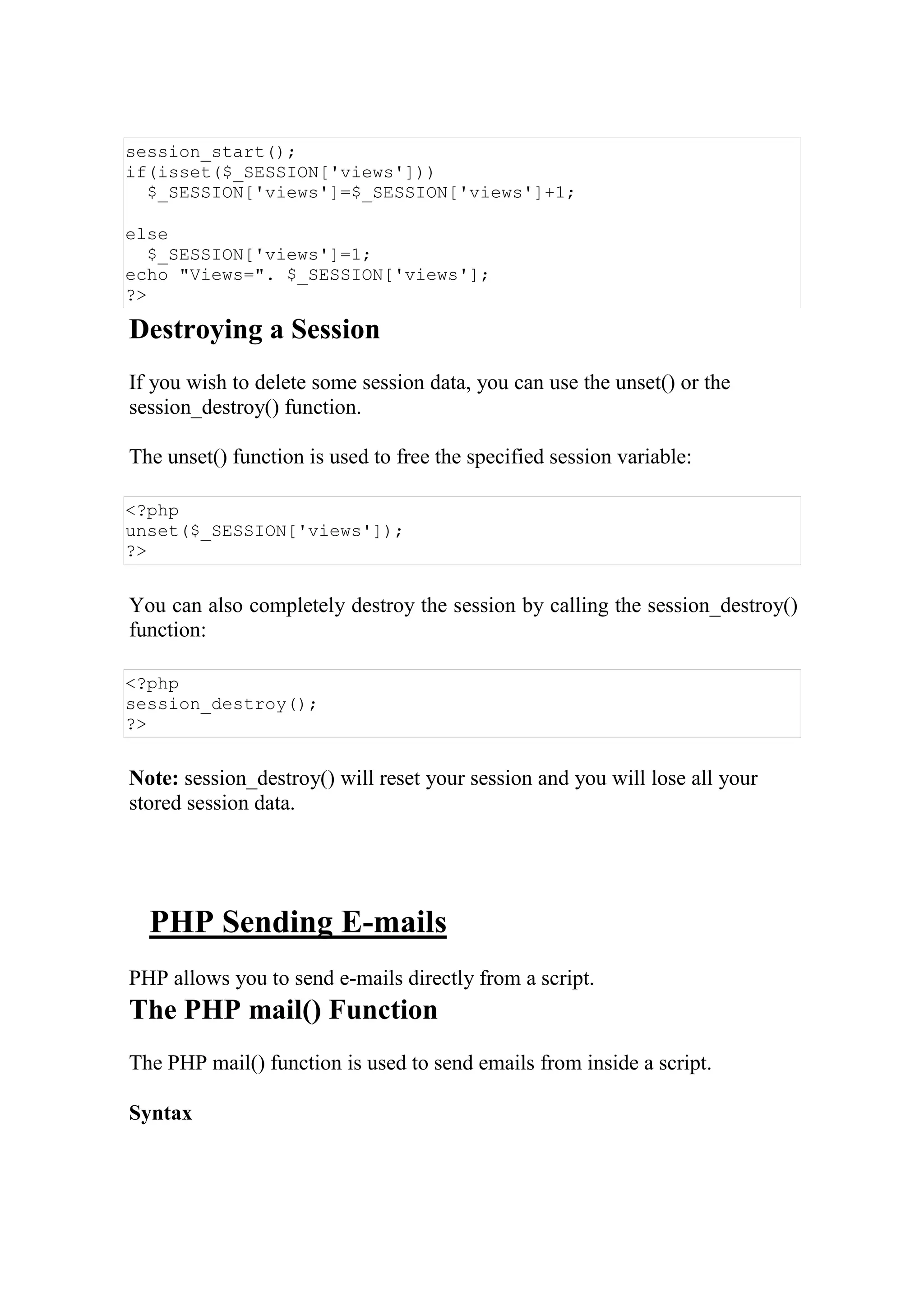 session_start();
if(isset($_SESSION['views']))
$_SESSION['views']=$_SESSION['views']+1;
else
$_SESSION['views']=1;
echo "Views=". $_SESSION['views'];
?>
Destroying a Session
If you wish to delete some session data, you can use the unset() or the
session_destroy() function.
The unset() function is used to free the specified session variable:
<?php
unset($_SESSION['views']);
?>
You can also completely destroy the session by calling the session_destroy()
function:
<?php
session_destroy();
?>
Note: session_destroy() will reset your session and you will lose all your
stored session data.
PHP Sending E-mails
PHP allows you to send e-mails directly from a script.
The PHP mail() Function
The PHP mail() function is used to send emails from inside a script.
Syntax
 