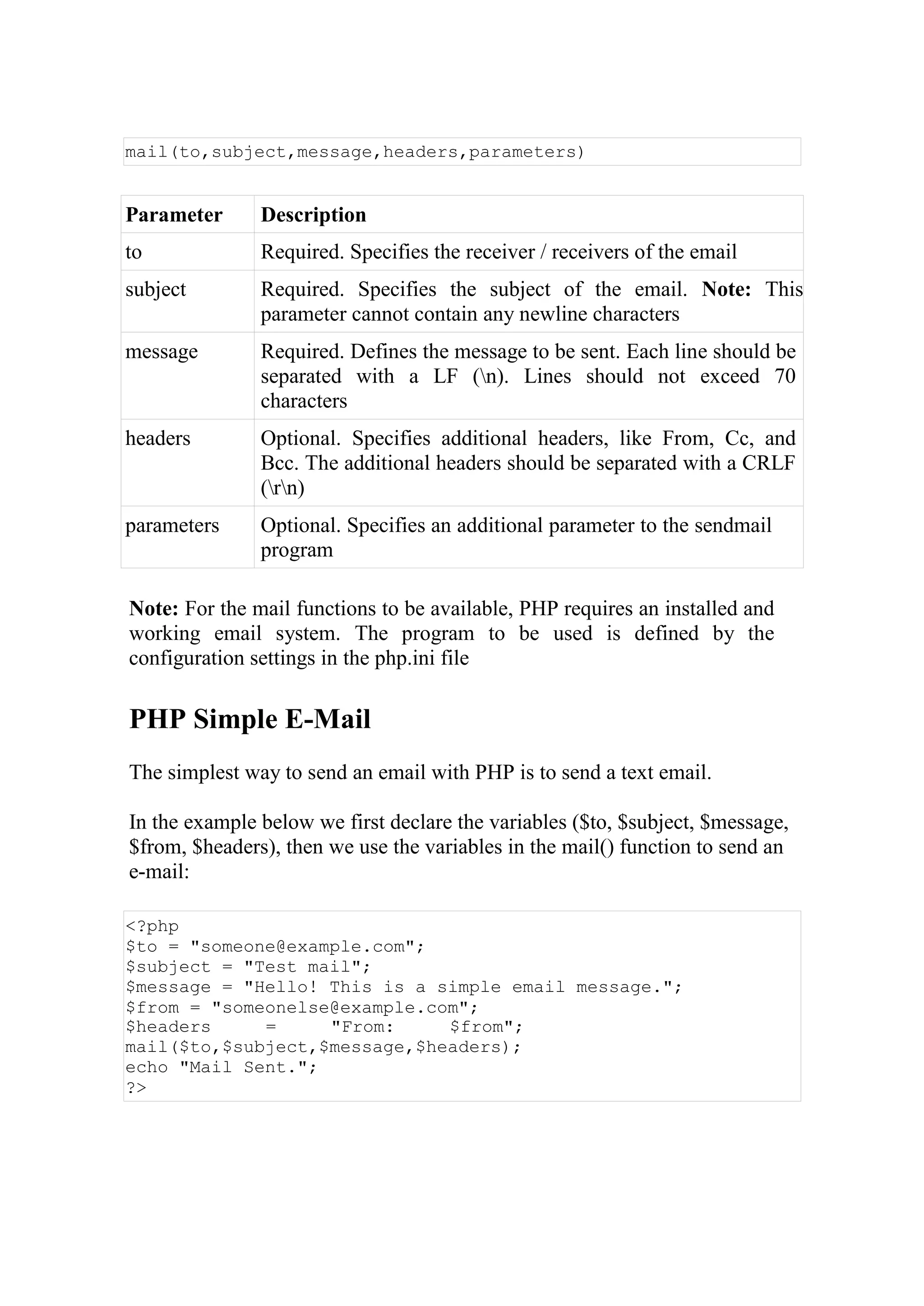 mail(to,subject,message,headers,parameters)
Parameter Description
to Required. Specifies the receiver / receivers of the email
subject Required. Specifies the subject of the email. Note: This
parameter cannot contain any newline characters
message Required. Defines the message to be sent. Each line should be
separated with a LF (n). Lines should not exceed 70
characters
headers Optional. Specifies additional headers, like From, Cc, and
Bcc. The additional headers should be separated with a CRLF
(rn)
parameters Optional. Specifies an additional parameter to the sendmail
program
Note: For the mail functions to be available, PHP requires an installed and
working email system. The program to be used is defined by the
configuration settings in the php.ini file
PHP Simple E-Mail
The simplest way to send an email with PHP is to send a text email.
In the example below we first declare the variables ($to, $subject, $message,
$from, $headers), then we use the variables in the mail() function to send an
e-mail:
<?php
$to = "someone@example.com";
$subject = "Test mail";
$message = "Hello! This is a simple email message.";
$from = "someonelse@example.com";
$headers = "From: $from";
mail($to,$subject,$message,$headers);
echo "Mail Sent.";
?>
 