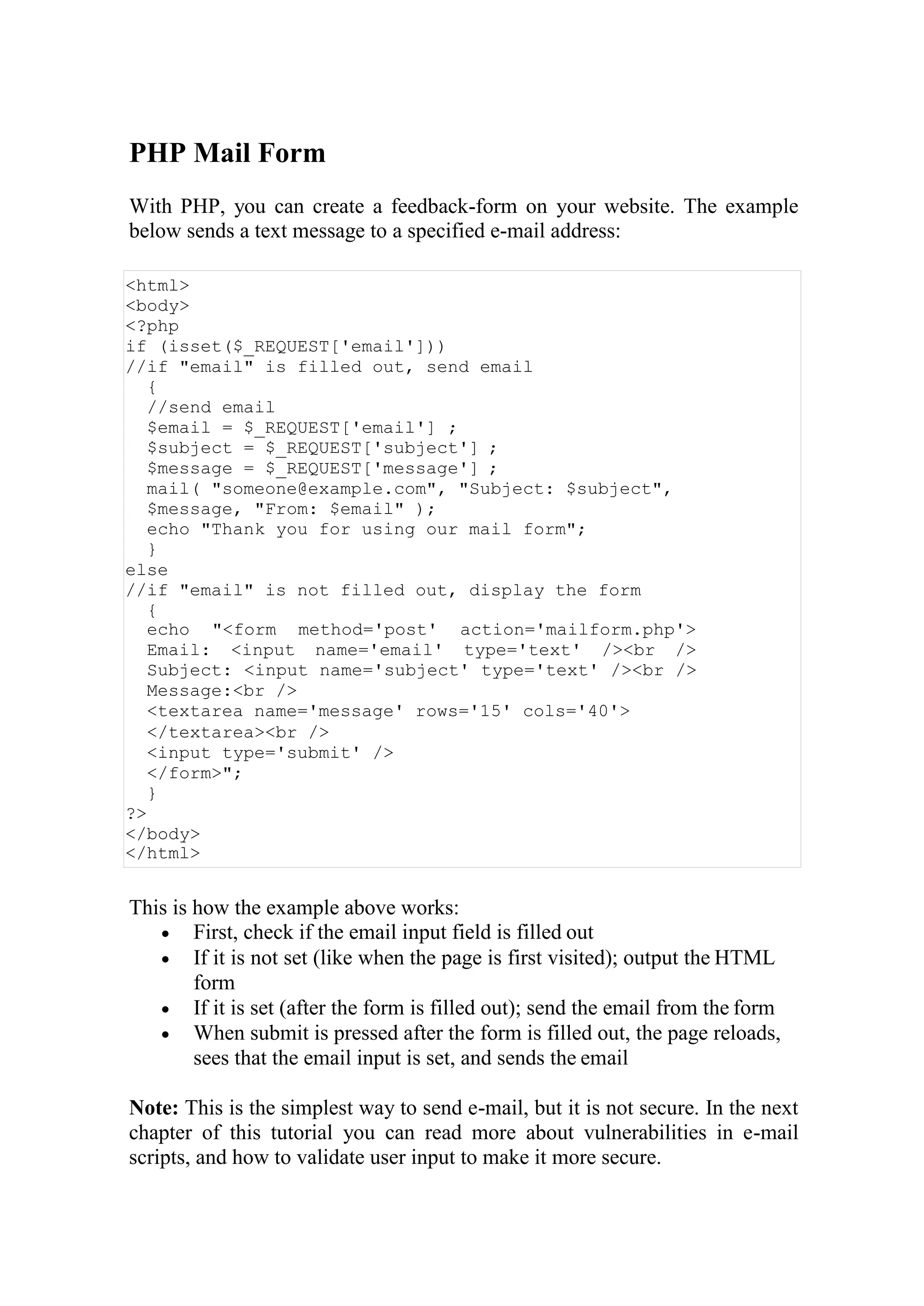 PHP Mail Form
With PHP, you can create a feedback-form on your website. The example
below sends a text message to a specified e-mail address:
<html>
<body>
<?php
if (isset($_REQUEST['email']))
//if "email" is filled out, send email
{
//send email
$email = $_REQUEST['email'] ;
$subject = $_REQUEST['subject'] ;
$message = $_REQUEST['message'] ;
mail( "someone@example.com", "Subject: $subject",
$message, "From: $email" );
echo "Thank you for using our mail form";
}
else
//if "email" is not filled out, display the form
{
echo "<form method='post' action='mailform.php'>
Email: <input name='email' type='text' /><br />
Subject: <input name='subject' type='text' /><br />
Message:<br />
<textarea name='message' rows='15' cols='40'>
</textarea><br />
<input type='submit' />
</form>";
}
?>
</body>
</html>
This is how the example above works:
 First, check if the email input field is filled out
 If it is not set (like when the page is first visited); output the HTML
form
 If it is set (after the form is filled out); send the email from the form
 When submit is pressed after the form is filled out, the page reloads,
sees that the email input is set, and sends the email
Note: This is the simplest way to send e-mail, but it is not secure. In the next
chapter of this tutorial you can read more about vulnerabilities in e-mail
scripts, and how to validate user input to make it more secure.
 